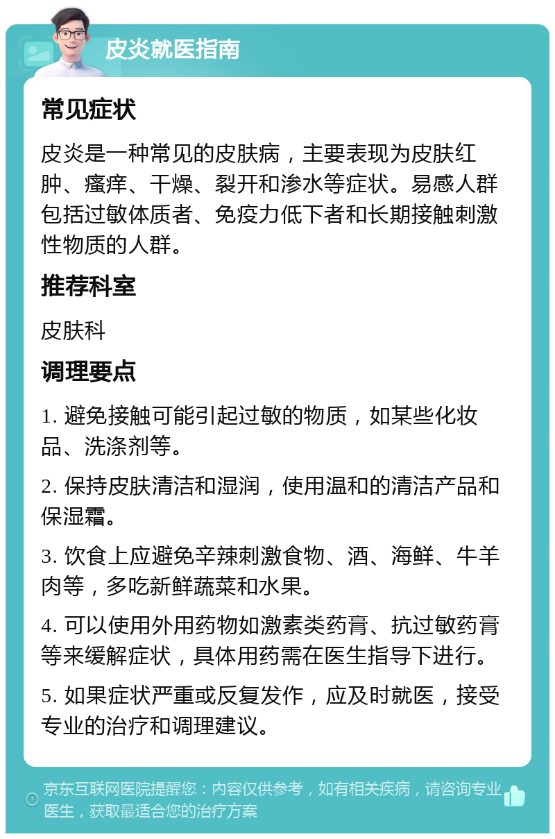 皮炎就医指南 常见症状 皮炎是一种常见的皮肤病，主要表现为皮肤红肿、瘙痒、干燥、裂开和渗水等症状。易感人群包括过敏体质者、免疫力低下者和长期接触刺激性物质的人群。 推荐科室 皮肤科 调理要点 1. 避免接触可能引起过敏的物质，如某些化妆品、洗涤剂等。 2. 保持皮肤清洁和湿润，使用温和的清洁产品和保湿霜。 3. 饮食上应避免辛辣刺激食物、酒、海鲜、牛羊肉等，多吃新鲜蔬菜和水果。 4. 可以使用外用药物如激素类药膏、抗过敏药膏等来缓解症状，具体用药需在医生指导下进行。 5. 如果症状严重或反复发作，应及时就医，接受专业的治疗和调理建议。