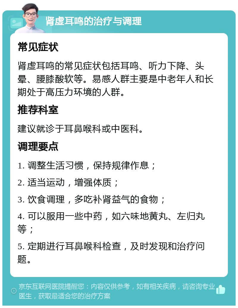 肾虚耳鸣的治疗与调理 常见症状 肾虚耳鸣的常见症状包括耳鸣、听力下降、头晕、腰膝酸软等。易感人群主要是中老年人和长期处于高压力环境的人群。 推荐科室 建议就诊于耳鼻喉科或中医科。 调理要点 1. 调整生活习惯，保持规律作息； 2. 适当运动，增强体质； 3. 饮食调理，多吃补肾益气的食物； 4. 可以服用一些中药，如六味地黄丸、左归丸等； 5. 定期进行耳鼻喉科检查，及时发现和治疗问题。