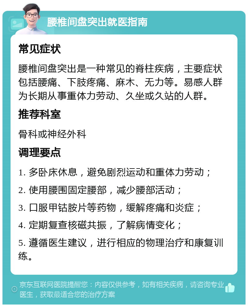 腰椎间盘突出就医指南 常见症状 腰椎间盘突出是一种常见的脊柱疾病，主要症状包括腰痛、下肢疼痛、麻木、无力等。易感人群为长期从事重体力劳动、久坐或久站的人群。 推荐科室 骨科或神经外科 调理要点 1. 多卧床休息，避免剧烈运动和重体力劳动； 2. 使用腰围固定腰部，减少腰部活动； 3. 口服甲钴胺片等药物，缓解疼痛和炎症； 4. 定期复查核磁共振，了解病情变化； 5. 遵循医生建议，进行相应的物理治疗和康复训练。