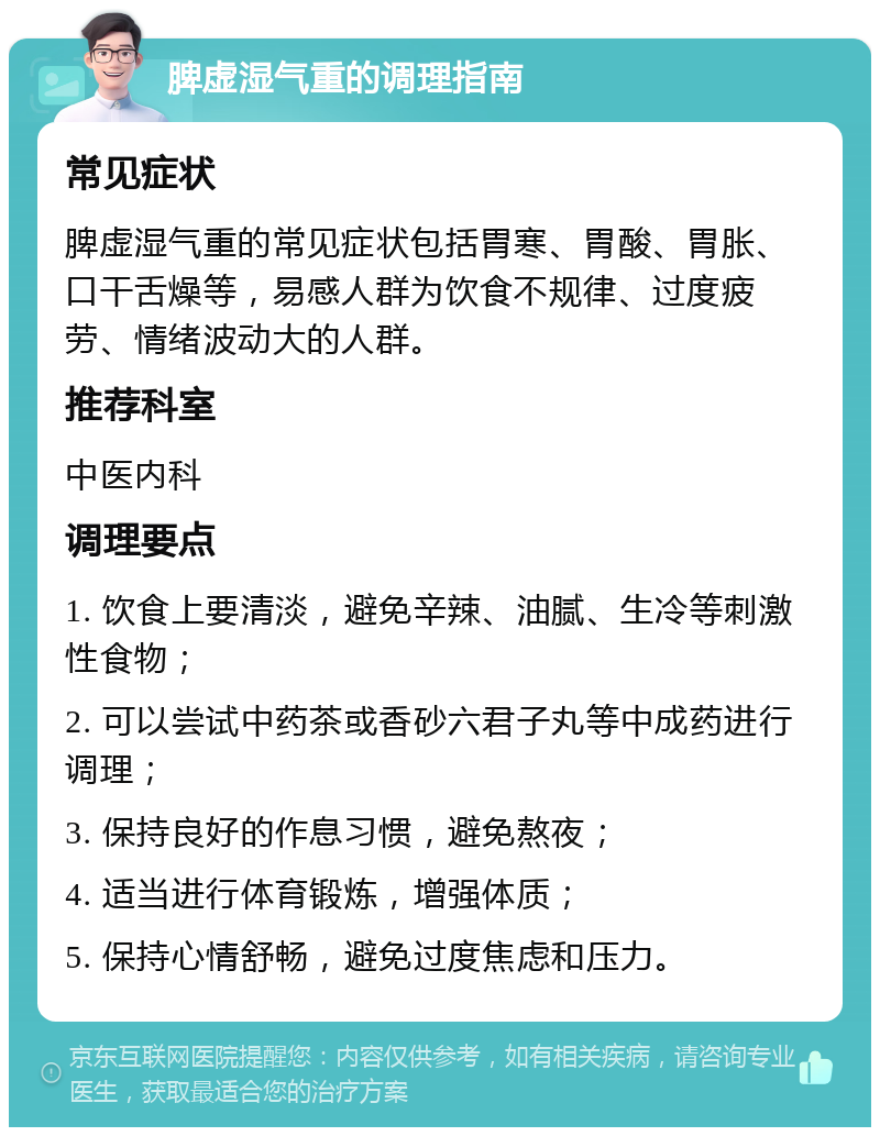 脾虚湿气重的调理指南 常见症状 脾虚湿气重的常见症状包括胃寒、胃酸、胃胀、口干舌燥等，易感人群为饮食不规律、过度疲劳、情绪波动大的人群。 推荐科室 中医内科 调理要点 1. 饮食上要清淡，避免辛辣、油腻、生冷等刺激性食物； 2. 可以尝试中药茶或香砂六君子丸等中成药进行调理； 3. 保持良好的作息习惯，避免熬夜； 4. 适当进行体育锻炼，增强体质； 5. 保持心情舒畅，避免过度焦虑和压力。