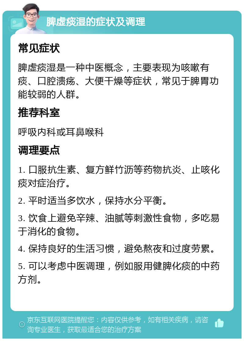 脾虚痰湿的症状及调理 常见症状 脾虚痰湿是一种中医概念，主要表现为咳嗽有痰、口腔溃疡、大便干燥等症状，常见于脾胃功能较弱的人群。 推荐科室 呼吸内科或耳鼻喉科 调理要点 1. 口服抗生素、复方鲜竹沥等药物抗炎、止咳化痰对症治疗。 2. 平时适当多饮水，保持水分平衡。 3. 饮食上避免辛辣、油腻等刺激性食物，多吃易于消化的食物。 4. 保持良好的生活习惯，避免熬夜和过度劳累。 5. 可以考虑中医调理，例如服用健脾化痰的中药方剂。