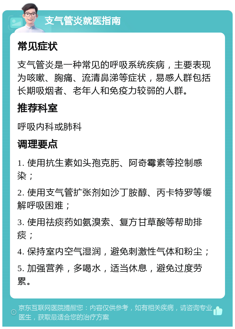 支气管炎就医指南 常见症状 支气管炎是一种常见的呼吸系统疾病，主要表现为咳嗽、胸痛、流清鼻涕等症状，易感人群包括长期吸烟者、老年人和免疫力较弱的人群。 推荐科室 呼吸内科或肺科 调理要点 1. 使用抗生素如头孢克肟、阿奇霉素等控制感染； 2. 使用支气管扩张剂如沙丁胺醇、丙卡特罗等缓解呼吸困难； 3. 使用祛痰药如氨溴索、复方甘草酸等帮助排痰； 4. 保持室内空气湿润，避免刺激性气体和粉尘； 5. 加强营养，多喝水，适当休息，避免过度劳累。