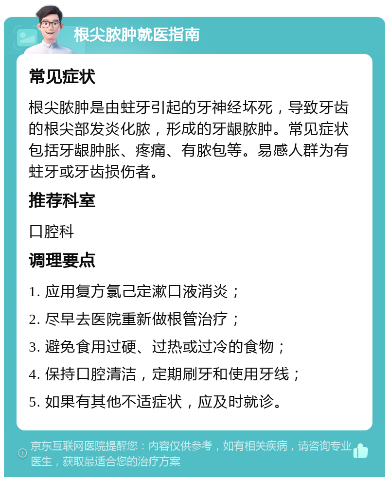 根尖脓肿就医指南 常见症状 根尖脓肿是由蛀牙引起的牙神经坏死，导致牙齿的根尖部发炎化脓，形成的牙龈脓肿。常见症状包括牙龈肿胀、疼痛、有脓包等。易感人群为有蛀牙或牙齿损伤者。 推荐科室 口腔科 调理要点 1. 应用复方氯己定漱口液消炎； 2. 尽早去医院重新做根管治疗； 3. 避免食用过硬、过热或过冷的食物； 4. 保持口腔清洁，定期刷牙和使用牙线； 5. 如果有其他不适症状，应及时就诊。