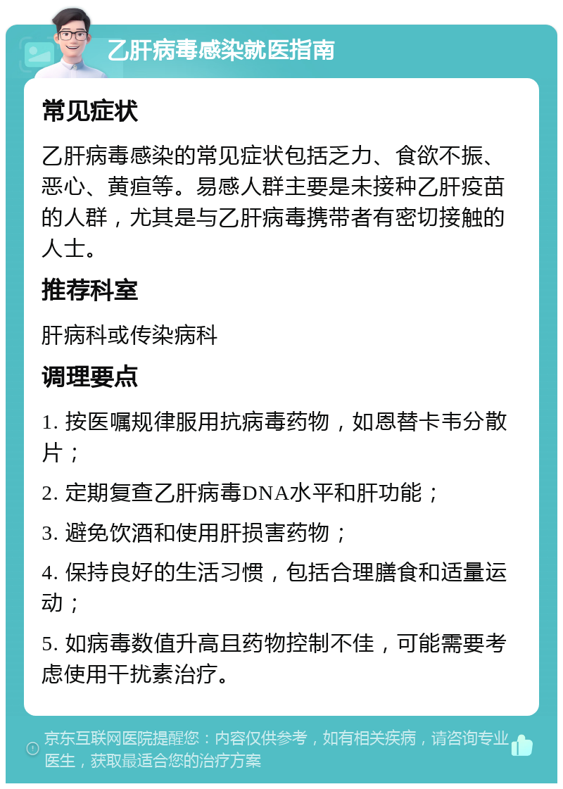 乙肝病毒感染就医指南 常见症状 乙肝病毒感染的常见症状包括乏力、食欲不振、恶心、黄疸等。易感人群主要是未接种乙肝疫苗的人群，尤其是与乙肝病毒携带者有密切接触的人士。 推荐科室 肝病科或传染病科 调理要点 1. 按医嘱规律服用抗病毒药物，如恩替卡韦分散片； 2. 定期复查乙肝病毒DNA水平和肝功能； 3. 避免饮酒和使用肝损害药物； 4. 保持良好的生活习惯，包括合理膳食和适量运动； 5. 如病毒数值升高且药物控制不佳，可能需要考虑使用干扰素治疗。