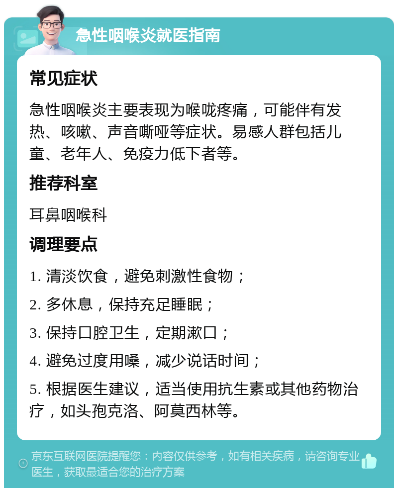 急性咽喉炎就医指南 常见症状 急性咽喉炎主要表现为喉咙疼痛，可能伴有发热、咳嗽、声音嘶哑等症状。易感人群包括儿童、老年人、免疫力低下者等。 推荐科室 耳鼻咽喉科 调理要点 1. 清淡饮食，避免刺激性食物； 2. 多休息，保持充足睡眠； 3. 保持口腔卫生，定期漱口； 4. 避免过度用嗓，减少说话时间； 5. 根据医生建议，适当使用抗生素或其他药物治疗，如头孢克洛、阿莫西林等。