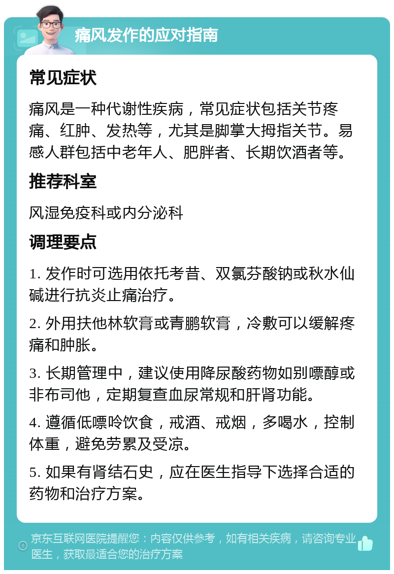 痛风发作的应对指南 常见症状 痛风是一种代谢性疾病，常见症状包括关节疼痛、红肿、发热等，尤其是脚掌大拇指关节。易感人群包括中老年人、肥胖者、长期饮酒者等。 推荐科室 风湿免疫科或内分泌科 调理要点 1. 发作时可选用依托考昔、双氯芬酸钠或秋水仙碱进行抗炎止痛治疗。 2. 外用扶他林软膏或青鹏软膏，冷敷可以缓解疼痛和肿胀。 3. 长期管理中，建议使用降尿酸药物如别嘌醇或非布司他，定期复查血尿常规和肝肾功能。 4. 遵循低嘌呤饮食，戒酒、戒烟，多喝水，控制体重，避免劳累及受凉。 5. 如果有肾结石史，应在医生指导下选择合适的药物和治疗方案。