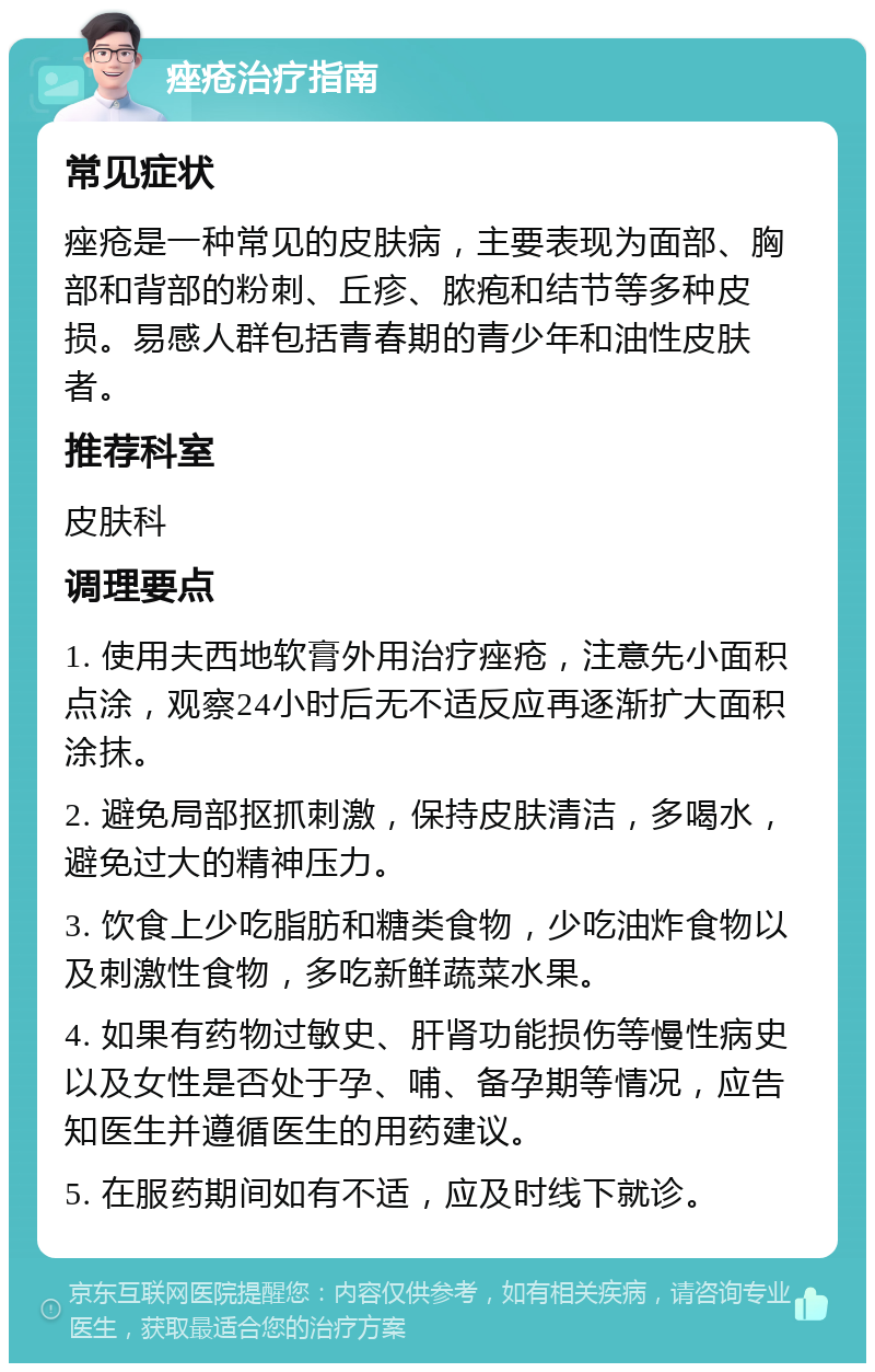 痤疮治疗指南 常见症状 痤疮是一种常见的皮肤病，主要表现为面部、胸部和背部的粉刺、丘疹、脓疱和结节等多种皮损。易感人群包括青春期的青少年和油性皮肤者。 推荐科室 皮肤科 调理要点 1. 使用夫西地软膏外用治疗痤疮，注意先小面积点涂，观察24小时后无不适反应再逐渐扩大面积涂抹。 2. 避免局部抠抓刺激，保持皮肤清洁，多喝水，避免过大的精神压力。 3. 饮食上少吃脂肪和糖类食物，少吃油炸食物以及刺激性食物，多吃新鲜蔬菜水果。 4. 如果有药物过敏史、肝肾功能损伤等慢性病史以及女性是否处于孕、哺、备孕期等情况，应告知医生并遵循医生的用药建议。 5. 在服药期间如有不适，应及时线下就诊。