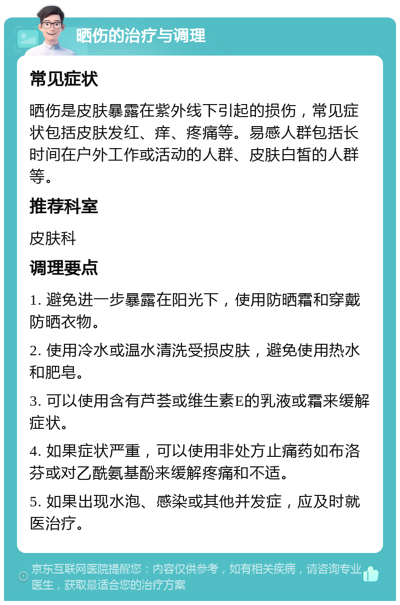 晒伤的治疗与调理 常见症状 晒伤是皮肤暴露在紫外线下引起的损伤，常见症状包括皮肤发红、痒、疼痛等。易感人群包括长时间在户外工作或活动的人群、皮肤白皙的人群等。 推荐科室 皮肤科 调理要点 1. 避免进一步暴露在阳光下，使用防晒霜和穿戴防晒衣物。 2. 使用冷水或温水清洗受损皮肤，避免使用热水和肥皂。 3. 可以使用含有芦荟或维生素E的乳液或霜来缓解症状。 4. 如果症状严重，可以使用非处方止痛药如布洛芬或对乙酰氨基酚来缓解疼痛和不适。 5. 如果出现水泡、感染或其他并发症，应及时就医治疗。