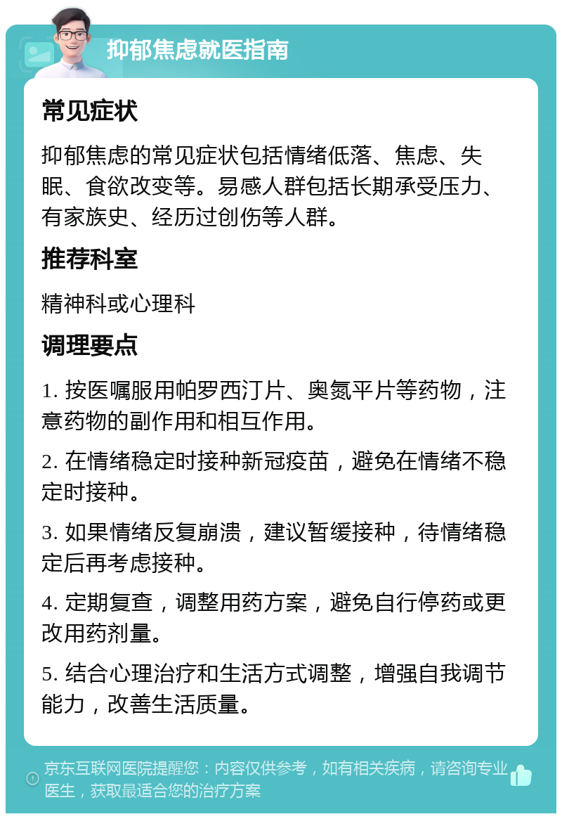 抑郁焦虑就医指南 常见症状 抑郁焦虑的常见症状包括情绪低落、焦虑、失眠、食欲改变等。易感人群包括长期承受压力、有家族史、经历过创伤等人群。 推荐科室 精神科或心理科 调理要点 1. 按医嘱服用帕罗西汀片、奥氮平片等药物，注意药物的副作用和相互作用。 2. 在情绪稳定时接种新冠疫苗，避免在情绪不稳定时接种。 3. 如果情绪反复崩溃，建议暂缓接种，待情绪稳定后再考虑接种。 4. 定期复查，调整用药方案，避免自行停药或更改用药剂量。 5. 结合心理治疗和生活方式调整，增强自我调节能力，改善生活质量。