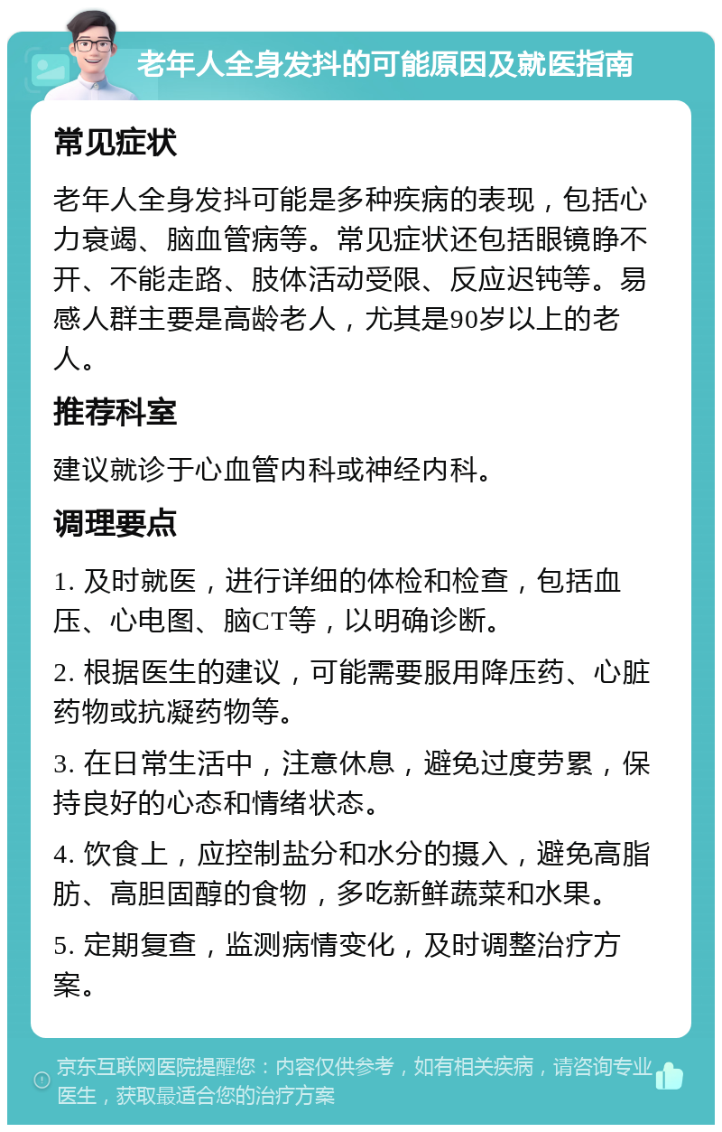 老年人全身发抖的可能原因及就医指南 常见症状 老年人全身发抖可能是多种疾病的表现，包括心力衰竭、脑血管病等。常见症状还包括眼镜睁不开、不能走路、肢体活动受限、反应迟钝等。易感人群主要是高龄老人，尤其是90岁以上的老人。 推荐科室 建议就诊于心血管内科或神经内科。 调理要点 1. 及时就医，进行详细的体检和检查，包括血压、心电图、脑CT等，以明确诊断。 2. 根据医生的建议，可能需要服用降压药、心脏药物或抗凝药物等。 3. 在日常生活中，注意休息，避免过度劳累，保持良好的心态和情绪状态。 4. 饮食上，应控制盐分和水分的摄入，避免高脂肪、高胆固醇的食物，多吃新鲜蔬菜和水果。 5. 定期复查，监测病情变化，及时调整治疗方案。