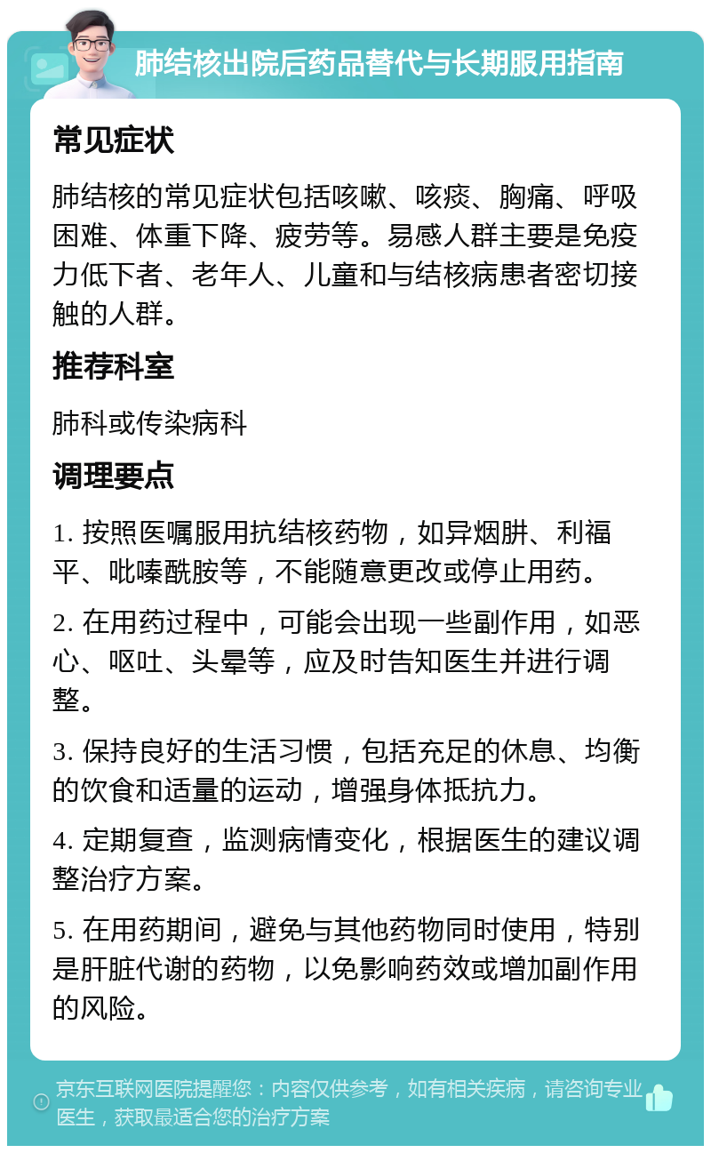 肺结核出院后药品替代与长期服用指南 常见症状 肺结核的常见症状包括咳嗽、咳痰、胸痛、呼吸困难、体重下降、疲劳等。易感人群主要是免疫力低下者、老年人、儿童和与结核病患者密切接触的人群。 推荐科室 肺科或传染病科 调理要点 1. 按照医嘱服用抗结核药物，如异烟肼、利福平、吡嗪酰胺等，不能随意更改或停止用药。 2. 在用药过程中，可能会出现一些副作用，如恶心、呕吐、头晕等，应及时告知医生并进行调整。 3. 保持良好的生活习惯，包括充足的休息、均衡的饮食和适量的运动，增强身体抵抗力。 4. 定期复查，监测病情变化，根据医生的建议调整治疗方案。 5. 在用药期间，避免与其他药物同时使用，特别是肝脏代谢的药物，以免影响药效或增加副作用的风险。