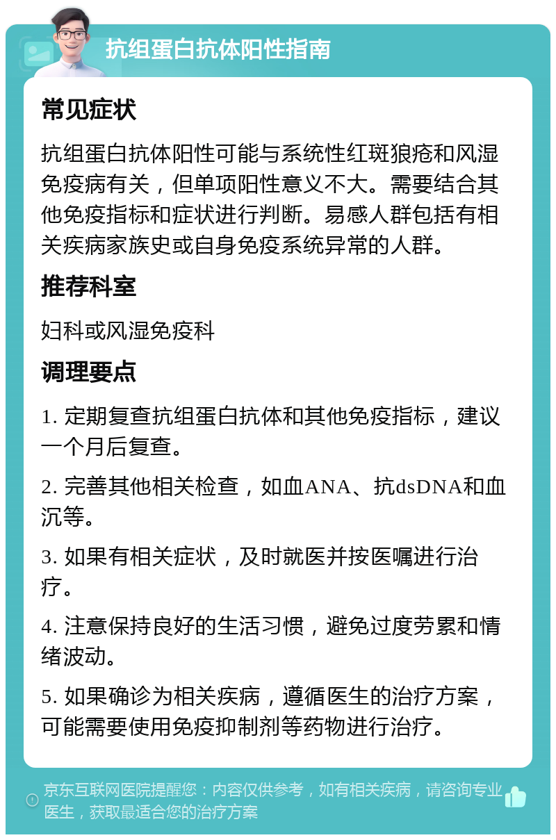 抗组蛋白抗体阳性指南 常见症状 抗组蛋白抗体阳性可能与系统性红斑狼疮和风湿免疫病有关，但单项阳性意义不大。需要结合其他免疫指标和症状进行判断。易感人群包括有相关疾病家族史或自身免疫系统异常的人群。 推荐科室 妇科或风湿免疫科 调理要点 1. 定期复查抗组蛋白抗体和其他免疫指标，建议一个月后复查。 2. 完善其他相关检查，如血ANA、抗dsDNA和血沉等。 3. 如果有相关症状，及时就医并按医嘱进行治疗。 4. 注意保持良好的生活习惯，避免过度劳累和情绪波动。 5. 如果确诊为相关疾病，遵循医生的治疗方案，可能需要使用免疫抑制剂等药物进行治疗。