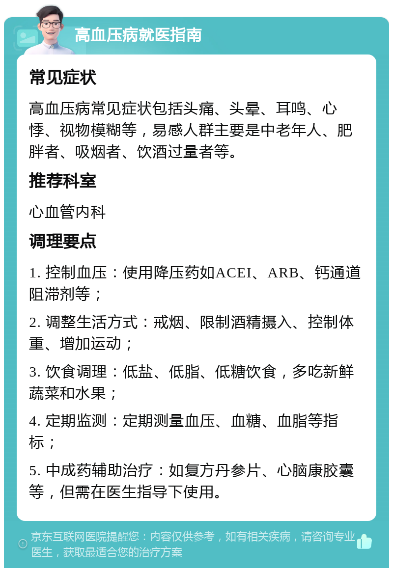 高血压病就医指南 常见症状 高血压病常见症状包括头痛、头晕、耳鸣、心悸、视物模糊等，易感人群主要是中老年人、肥胖者、吸烟者、饮酒过量者等。 推荐科室 心血管内科 调理要点 1. 控制血压：使用降压药如ACEI、ARB、钙通道阻滞剂等； 2. 调整生活方式：戒烟、限制酒精摄入、控制体重、增加运动； 3. 饮食调理：低盐、低脂、低糖饮食，多吃新鲜蔬菜和水果； 4. 定期监测：定期测量血压、血糖、血脂等指标； 5. 中成药辅助治疗：如复方丹参片、心脑康胶囊等，但需在医生指导下使用。