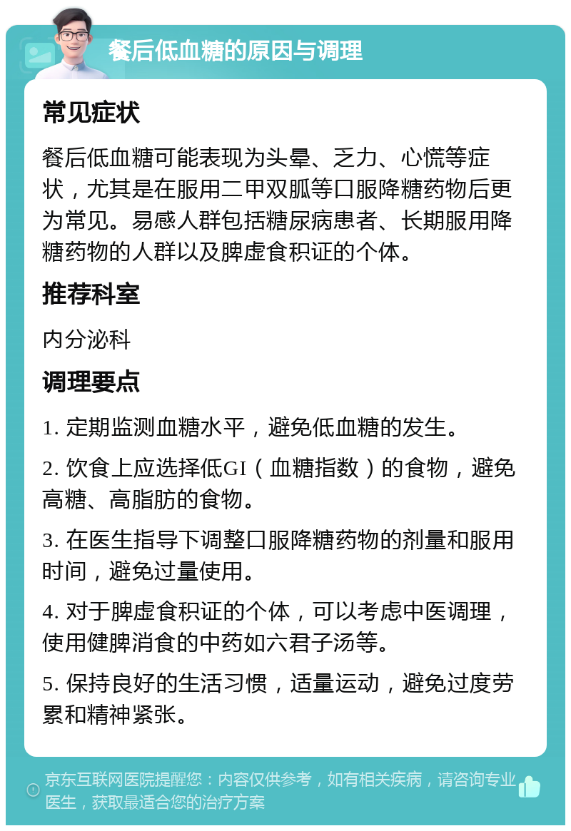 餐后低血糖的原因与调理 常见症状 餐后低血糖可能表现为头晕、乏力、心慌等症状，尤其是在服用二甲双胍等口服降糖药物后更为常见。易感人群包括糖尿病患者、长期服用降糖药物的人群以及脾虚食积证的个体。 推荐科室 内分泌科 调理要点 1. 定期监测血糖水平，避免低血糖的发生。 2. 饮食上应选择低GI（血糖指数）的食物，避免高糖、高脂肪的食物。 3. 在医生指导下调整口服降糖药物的剂量和服用时间，避免过量使用。 4. 对于脾虚食积证的个体，可以考虑中医调理，使用健脾消食的中药如六君子汤等。 5. 保持良好的生活习惯，适量运动，避免过度劳累和精神紧张。