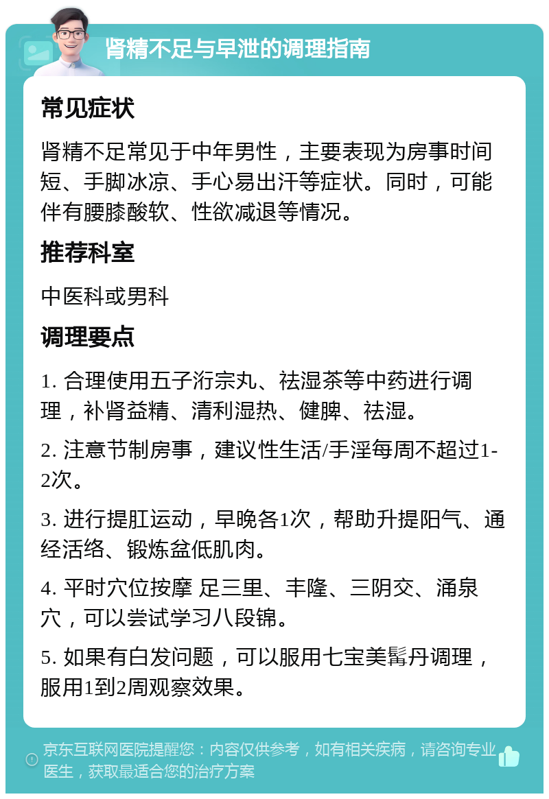 肾精不足与早泄的调理指南 常见症状 肾精不足常见于中年男性，主要表现为房事时间短、手脚冰凉、手心易出汗等症状。同时，可能伴有腰膝酸软、性欲减退等情况。 推荐科室 中医科或男科 调理要点 1. 合理使用五子洐宗丸、祛湿茶等中药进行调理，补肾益精、清利湿热、健脾、祛湿。 2. 注意节制房事，建议性生活/手淫每周不超过1-2次。 3. 进行提肛运动，早晚各1次，帮助升提阳气、通经活络、锻炼盆低肌肉。 4. 平时穴位按摩 足三里、丰隆、三阴交、涌泉穴，可以尝试学习八段锦。 5. 如果有白发问题，可以服用七宝美髯丹调理，服用1到2周观察效果。