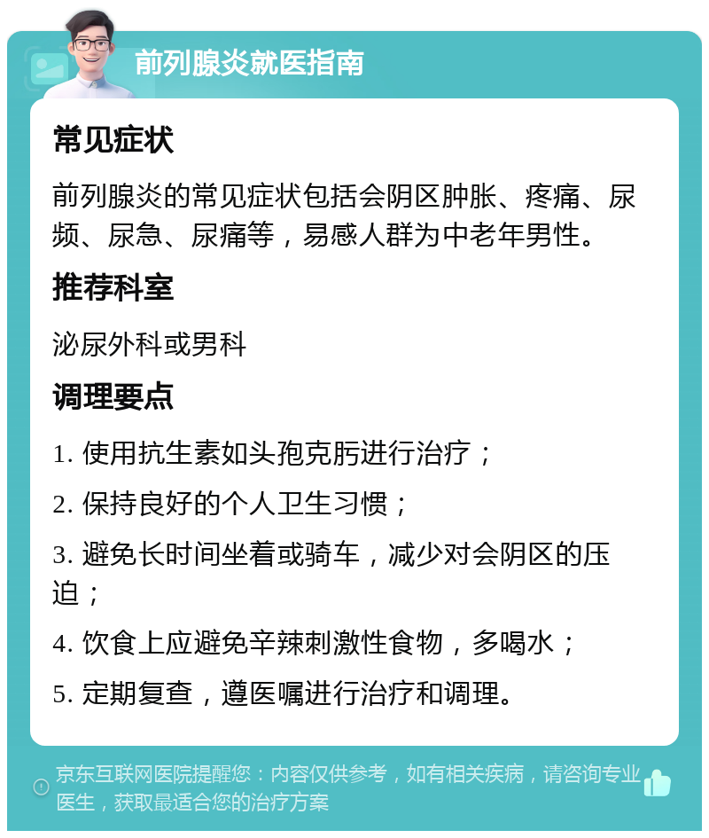 前列腺炎就医指南 常见症状 前列腺炎的常见症状包括会阴区肿胀、疼痛、尿频、尿急、尿痛等，易感人群为中老年男性。 推荐科室 泌尿外科或男科 调理要点 1. 使用抗生素如头孢克肟进行治疗； 2. 保持良好的个人卫生习惯； 3. 避免长时间坐着或骑车，减少对会阴区的压迫； 4. 饮食上应避免辛辣刺激性食物，多喝水； 5. 定期复查，遵医嘱进行治疗和调理。