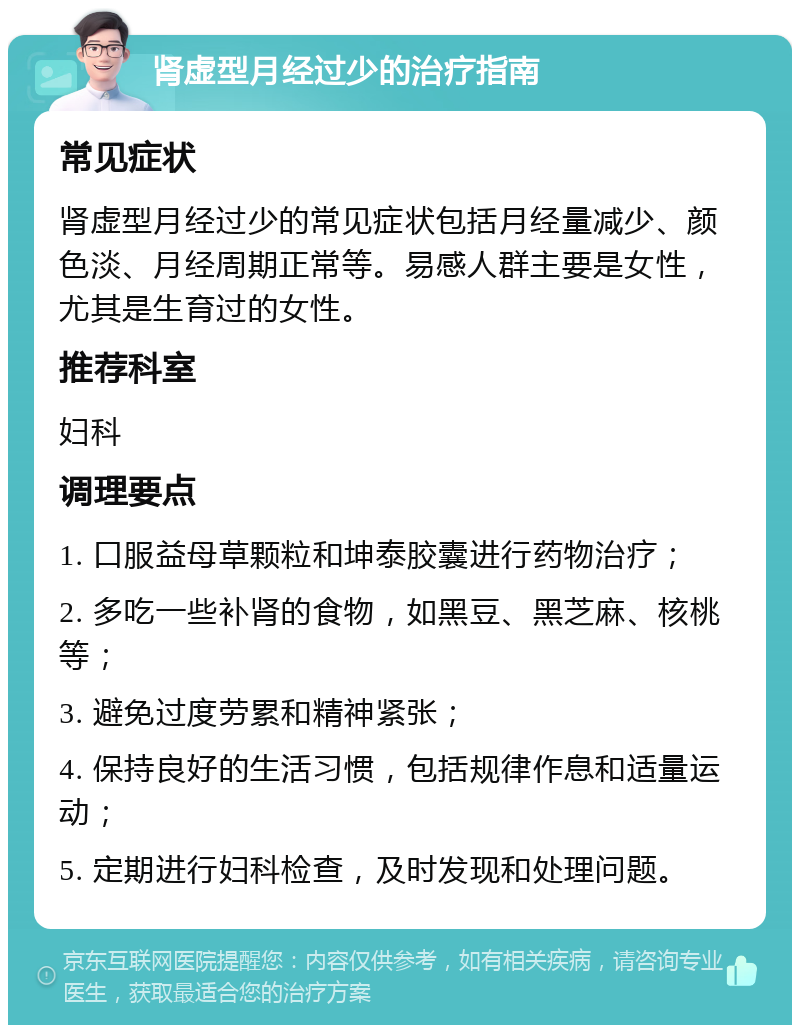 肾虚型月经过少的治疗指南 常见症状 肾虚型月经过少的常见症状包括月经量减少、颜色淡、月经周期正常等。易感人群主要是女性，尤其是生育过的女性。 推荐科室 妇科 调理要点 1. 口服益母草颗粒和坤泰胶囊进行药物治疗； 2. 多吃一些补肾的食物，如黑豆、黑芝麻、核桃等； 3. 避免过度劳累和精神紧张； 4. 保持良好的生活习惯，包括规律作息和适量运动； 5. 定期进行妇科检查，及时发现和处理问题。