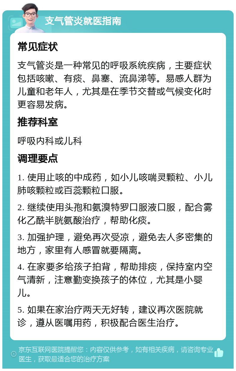 支气管炎就医指南 常见症状 支气管炎是一种常见的呼吸系统疾病，主要症状包括咳嗽、有痰、鼻塞、流鼻涕等。易感人群为儿童和老年人，尤其是在季节交替或气候变化时更容易发病。 推荐科室 呼吸内科或儿科 调理要点 1. 使用止咳的中成药，如小儿咳喘灵颗粒、小儿肺咳颗粒或百蕊颗粒口服。 2. 继续使用头孢和氨溴特罗口服液口服，配合雾化乙酰半胱氨酸治疗，帮助化痰。 3. 加强护理，避免再次受凉，避免去人多密集的地方，家里有人感冒就要隔离。 4. 在家要多给孩子拍背，帮助排痰，保持室内空气清新，注意勤变换孩子的体位，尤其是小婴儿。 5. 如果在家治疗两天无好转，建议再次医院就诊，遵从医嘱用药，积极配合医生治疗。