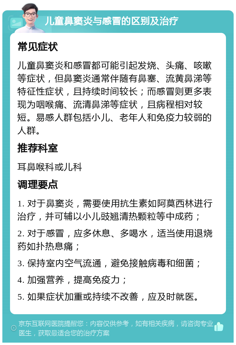 儿童鼻窦炎与感冒的区别及治疗 常见症状 儿童鼻窦炎和感冒都可能引起发烧、头痛、咳嗽等症状，但鼻窦炎通常伴随有鼻塞、流黄鼻涕等特征性症状，且持续时间较长；而感冒则更多表现为咽喉痛、流清鼻涕等症状，且病程相对较短。易感人群包括小儿、老年人和免疫力较弱的人群。 推荐科室 耳鼻喉科或儿科 调理要点 1. 对于鼻窦炎，需要使用抗生素如阿莫西林进行治疗，并可辅以小儿豉翘清热颗粒等中成药； 2. 对于感冒，应多休息、多喝水，适当使用退烧药如扑热息痛； 3. 保持室内空气流通，避免接触病毒和细菌； 4. 加强营养，提高免疫力； 5. 如果症状加重或持续不改善，应及时就医。