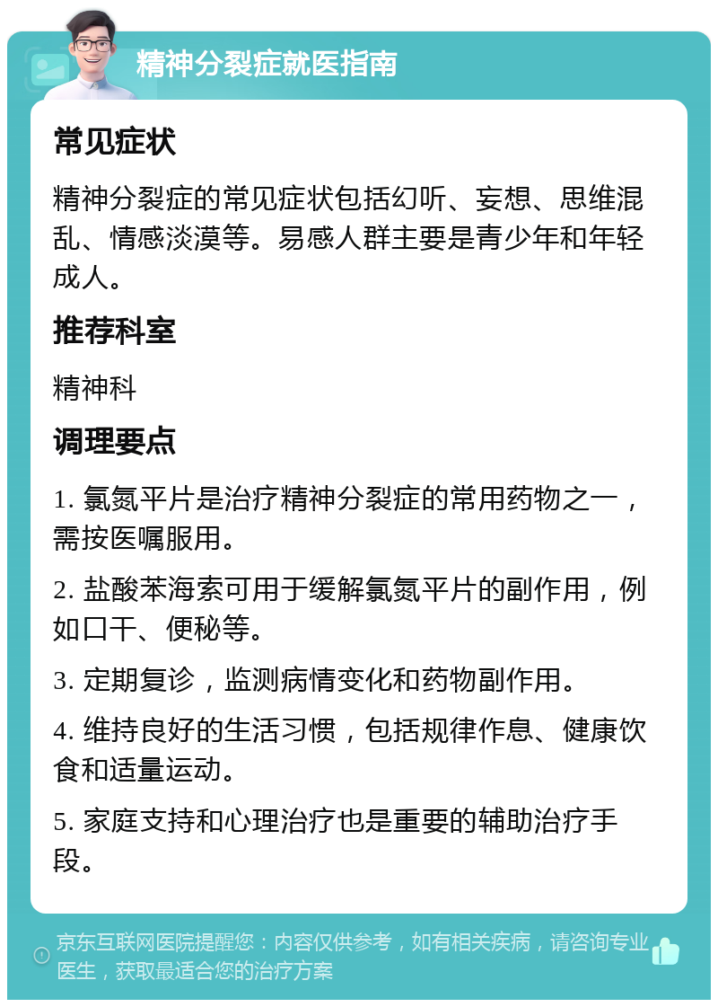 精神分裂症就医指南 常见症状 精神分裂症的常见症状包括幻听、妄想、思维混乱、情感淡漠等。易感人群主要是青少年和年轻成人。 推荐科室 精神科 调理要点 1. 氯氮平片是治疗精神分裂症的常用药物之一，需按医嘱服用。 2. 盐酸苯海索可用于缓解氯氮平片的副作用，例如口干、便秘等。 3. 定期复诊，监测病情变化和药物副作用。 4. 维持良好的生活习惯，包括规律作息、健康饮食和适量运动。 5. 家庭支持和心理治疗也是重要的辅助治疗手段。