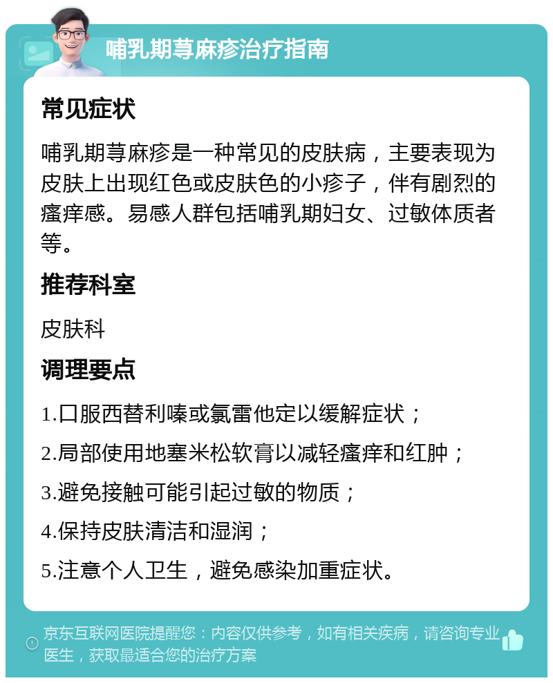 哺乳期荨麻疹治疗指南 常见症状 哺乳期荨麻疹是一种常见的皮肤病，主要表现为皮肤上出现红色或皮肤色的小疹子，伴有剧烈的瘙痒感。易感人群包括哺乳期妇女、过敏体质者等。 推荐科室 皮肤科 调理要点 1.口服西替利嗪或氯雷他定以缓解症状； 2.局部使用地塞米松软膏以减轻瘙痒和红肿； 3.避免接触可能引起过敏的物质； 4.保持皮肤清洁和湿润； 5.注意个人卫生，避免感染加重症状。