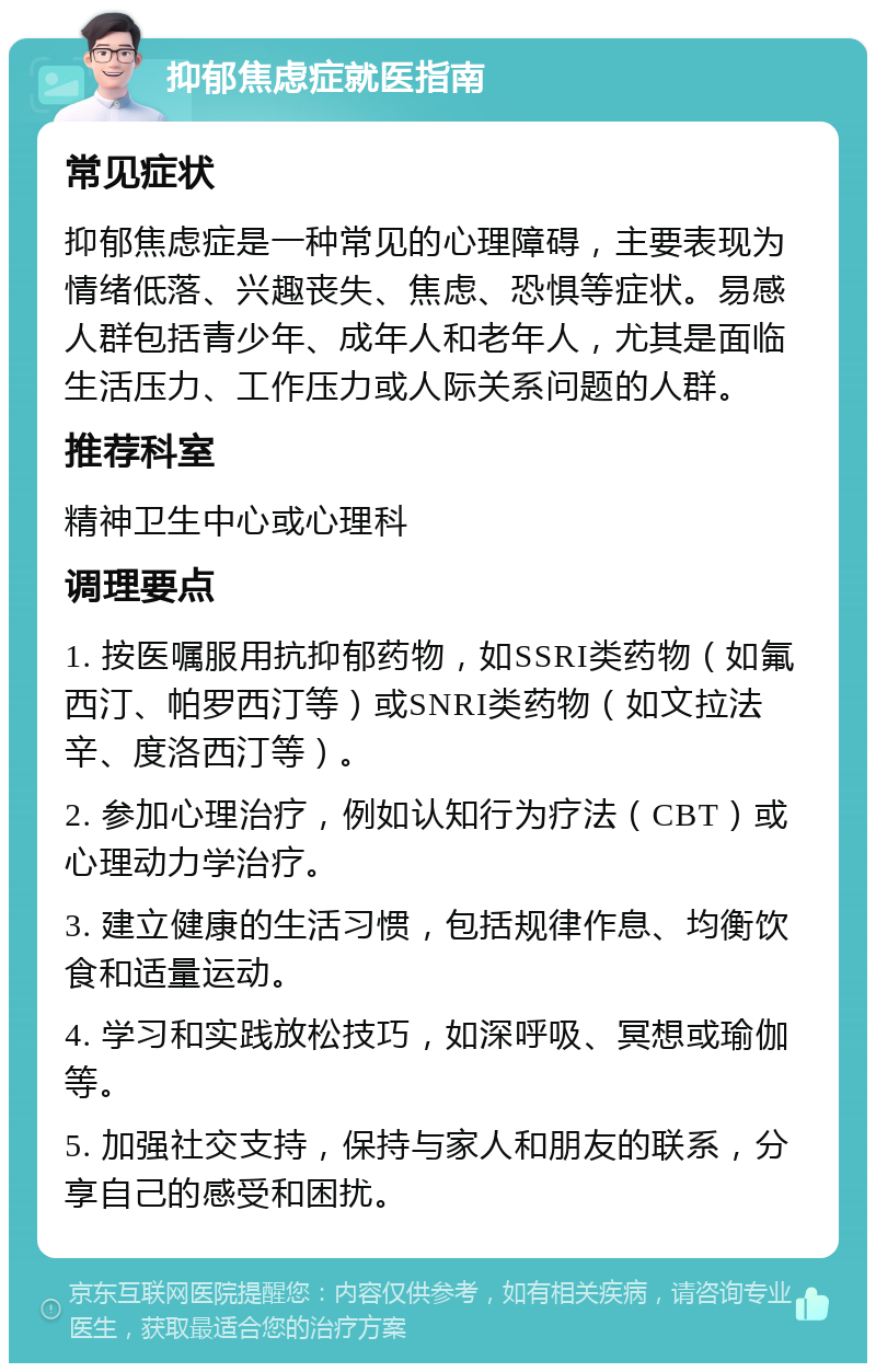 抑郁焦虑症就医指南 常见症状 抑郁焦虑症是一种常见的心理障碍，主要表现为情绪低落、兴趣丧失、焦虑、恐惧等症状。易感人群包括青少年、成年人和老年人，尤其是面临生活压力、工作压力或人际关系问题的人群。 推荐科室 精神卫生中心或心理科 调理要点 1. 按医嘱服用抗抑郁药物，如SSRI类药物（如氟西汀、帕罗西汀等）或SNRI类药物（如文拉法辛、度洛西汀等）。 2. 参加心理治疗，例如认知行为疗法（CBT）或心理动力学治疗。 3. 建立健康的生活习惯，包括规律作息、均衡饮食和适量运动。 4. 学习和实践放松技巧，如深呼吸、冥想或瑜伽等。 5. 加强社交支持，保持与家人和朋友的联系，分享自己的感受和困扰。