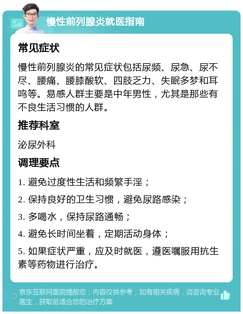 慢性前列腺炎就医指南 常见症状 慢性前列腺炎的常见症状包括尿频、尿急、尿不尽、腰痛、腰膝酸软、四肢乏力、失眠多梦和耳鸣等。易感人群主要是中年男性，尤其是那些有不良生活习惯的人群。 推荐科室 泌尿外科 调理要点 1. 避免过度性生活和频繁手淫； 2. 保持良好的卫生习惯，避免尿路感染； 3. 多喝水，保持尿路通畅； 4. 避免长时间坐着，定期活动身体； 5. 如果症状严重，应及时就医，遵医嘱服用抗生素等药物进行治疗。