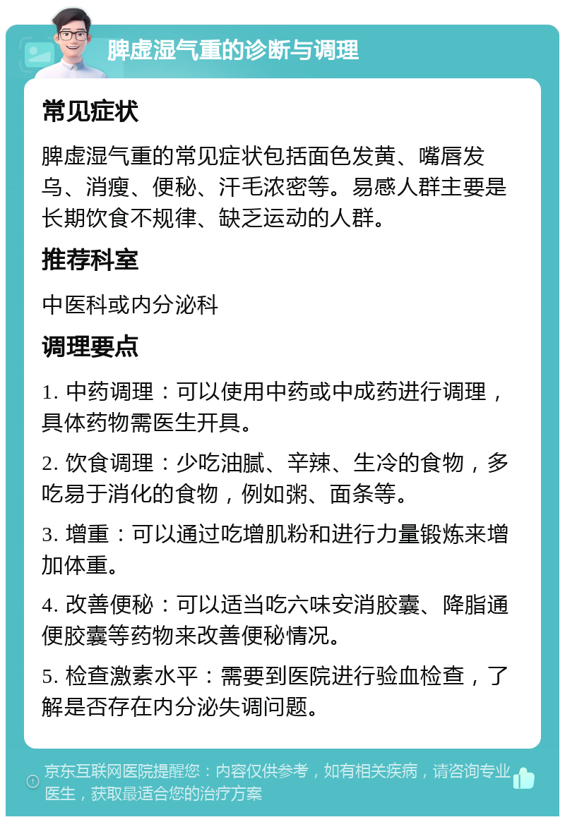 脾虚湿气重的诊断与调理 常见症状 脾虚湿气重的常见症状包括面色发黄、嘴唇发乌、消瘦、便秘、汗毛浓密等。易感人群主要是长期饮食不规律、缺乏运动的人群。 推荐科室 中医科或内分泌科 调理要点 1. 中药调理：可以使用中药或中成药进行调理，具体药物需医生开具。 2. 饮食调理：少吃油腻、辛辣、生冷的食物，多吃易于消化的食物，例如粥、面条等。 3. 增重：可以通过吃增肌粉和进行力量锻炼来增加体重。 4. 改善便秘：可以适当吃六味安消胶囊、降脂通便胶囊等药物来改善便秘情况。 5. 检查激素水平：需要到医院进行验血检查，了解是否存在内分泌失调问题。