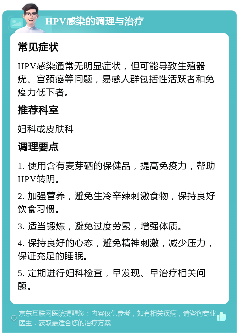 HPV感染的调理与治疗 常见症状 HPV感染通常无明显症状，但可能导致生殖器疣、宫颈癌等问题，易感人群包括性活跃者和免疫力低下者。 推荐科室 妇科或皮肤科 调理要点 1. 使用含有麦芽硒的保健品，提高免疫力，帮助HPV转阴。 2. 加强营养，避免生冷辛辣刺激食物，保持良好饮食习惯。 3. 适当锻炼，避免过度劳累，增强体质。 4. 保持良好的心态，避免精神刺激，减少压力，保证充足的睡眠。 5. 定期进行妇科检查，早发现、早治疗相关问题。