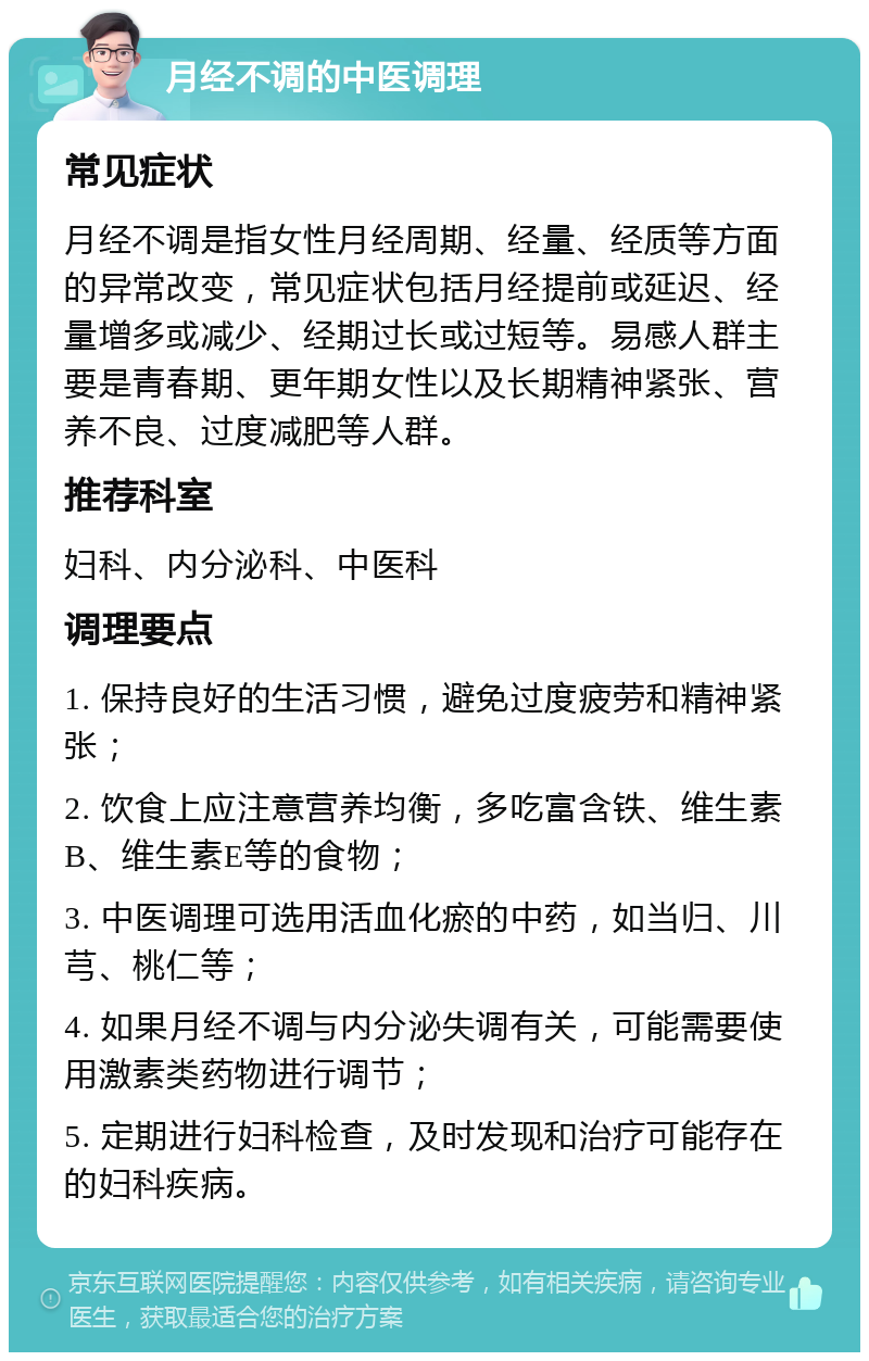 月经不调的中医调理 常见症状 月经不调是指女性月经周期、经量、经质等方面的异常改变，常见症状包括月经提前或延迟、经量增多或减少、经期过长或过短等。易感人群主要是青春期、更年期女性以及长期精神紧张、营养不良、过度减肥等人群。 推荐科室 妇科、内分泌科、中医科 调理要点 1. 保持良好的生活习惯，避免过度疲劳和精神紧张； 2. 饮食上应注意营养均衡，多吃富含铁、维生素B、维生素E等的食物； 3. 中医调理可选用活血化瘀的中药，如当归、川芎、桃仁等； 4. 如果月经不调与内分泌失调有关，可能需要使用激素类药物进行调节； 5. 定期进行妇科检查，及时发现和治疗可能存在的妇科疾病。