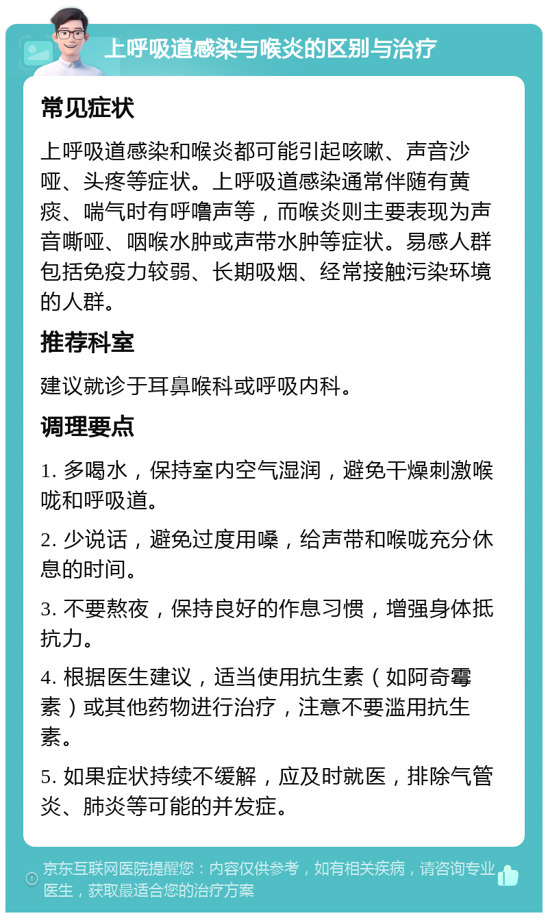 上呼吸道感染与喉炎的区别与治疗 常见症状 上呼吸道感染和喉炎都可能引起咳嗽、声音沙哑、头疼等症状。上呼吸道感染通常伴随有黄痰、喘气时有呼噜声等，而喉炎则主要表现为声音嘶哑、咽喉水肿或声带水肿等症状。易感人群包括免疫力较弱、长期吸烟、经常接触污染环境的人群。 推荐科室 建议就诊于耳鼻喉科或呼吸内科。 调理要点 1. 多喝水，保持室内空气湿润，避免干燥刺激喉咙和呼吸道。 2. 少说话，避免过度用嗓，给声带和喉咙充分休息的时间。 3. 不要熬夜，保持良好的作息习惯，增强身体抵抗力。 4. 根据医生建议，适当使用抗生素（如阿奇霉素）或其他药物进行治疗，注意不要滥用抗生素。 5. 如果症状持续不缓解，应及时就医，排除气管炎、肺炎等可能的并发症。