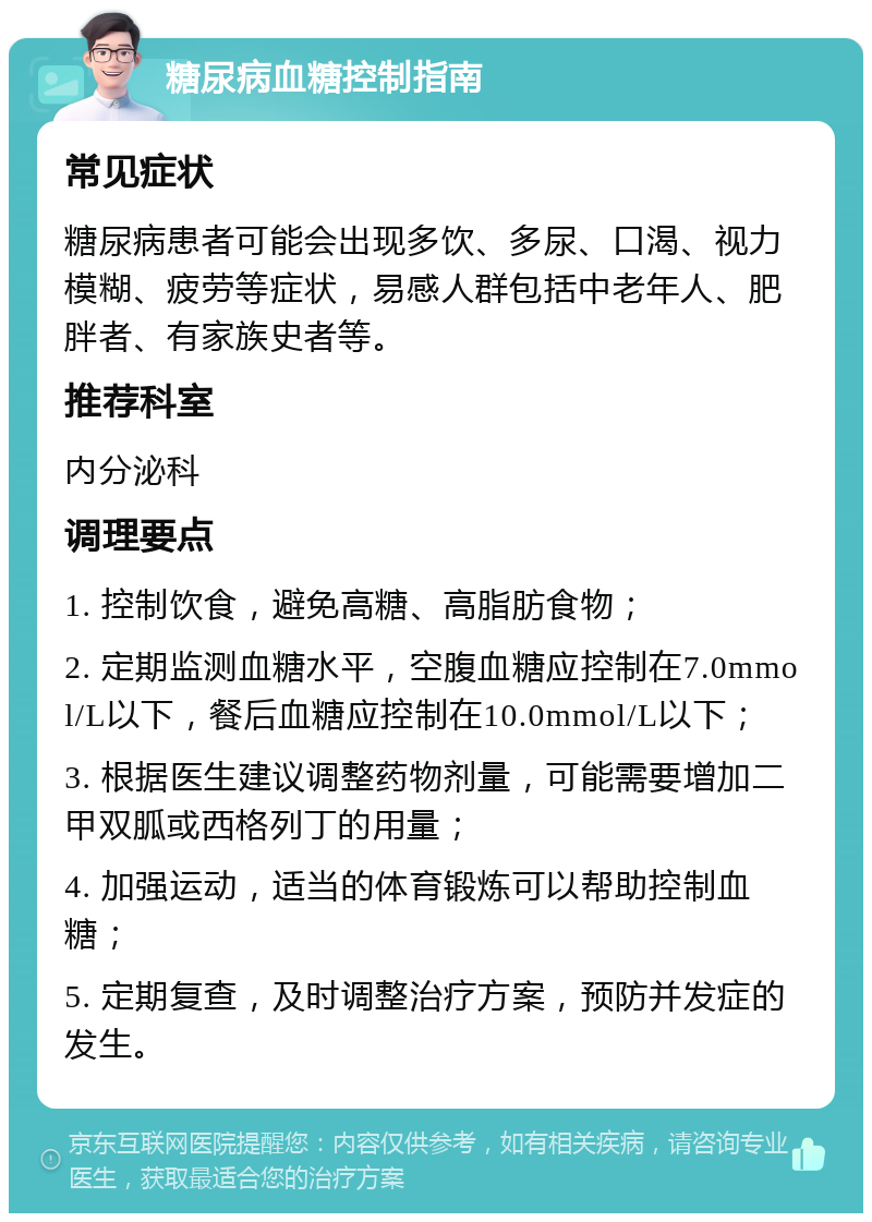 糖尿病血糖控制指南 常见症状 糖尿病患者可能会出现多饮、多尿、口渴、视力模糊、疲劳等症状，易感人群包括中老年人、肥胖者、有家族史者等。 推荐科室 内分泌科 调理要点 1. 控制饮食，避免高糖、高脂肪食物； 2. 定期监测血糖水平，空腹血糖应控制在7.0mmol/L以下，餐后血糖应控制在10.0mmol/L以下； 3. 根据医生建议调整药物剂量，可能需要增加二甲双胍或西格列丁的用量； 4. 加强运动，适当的体育锻炼可以帮助控制血糖； 5. 定期复查，及时调整治疗方案，预防并发症的发生。