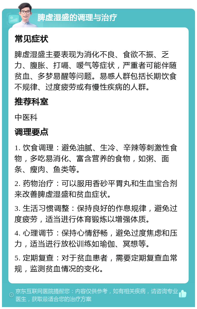 脾虚湿盛的调理与治疗 常见症状 脾虚湿盛主要表现为消化不良、食欲不振、乏力、腹胀、打嗝、嗳气等症状，严重者可能伴随贫血、多梦易醒等问题。易感人群包括长期饮食不规律、过度疲劳或有慢性疾病的人群。 推荐科室 中医科 调理要点 1. 饮食调理：避免油腻、生冷、辛辣等刺激性食物，多吃易消化、富含营养的食物，如粥、面条、瘦肉、鱼类等。 2. 药物治疗：可以服用香砂平胃丸和生血宝合剂来改善脾虚湿盛和贫血症状。 3. 生活习惯调整：保持良好的作息规律，避免过度疲劳，适当进行体育锻炼以增强体质。 4. 心理调节：保持心情舒畅，避免过度焦虑和压力，适当进行放松训练如瑜伽、冥想等。 5. 定期复查：对于贫血患者，需要定期复查血常规，监测贫血情况的变化。