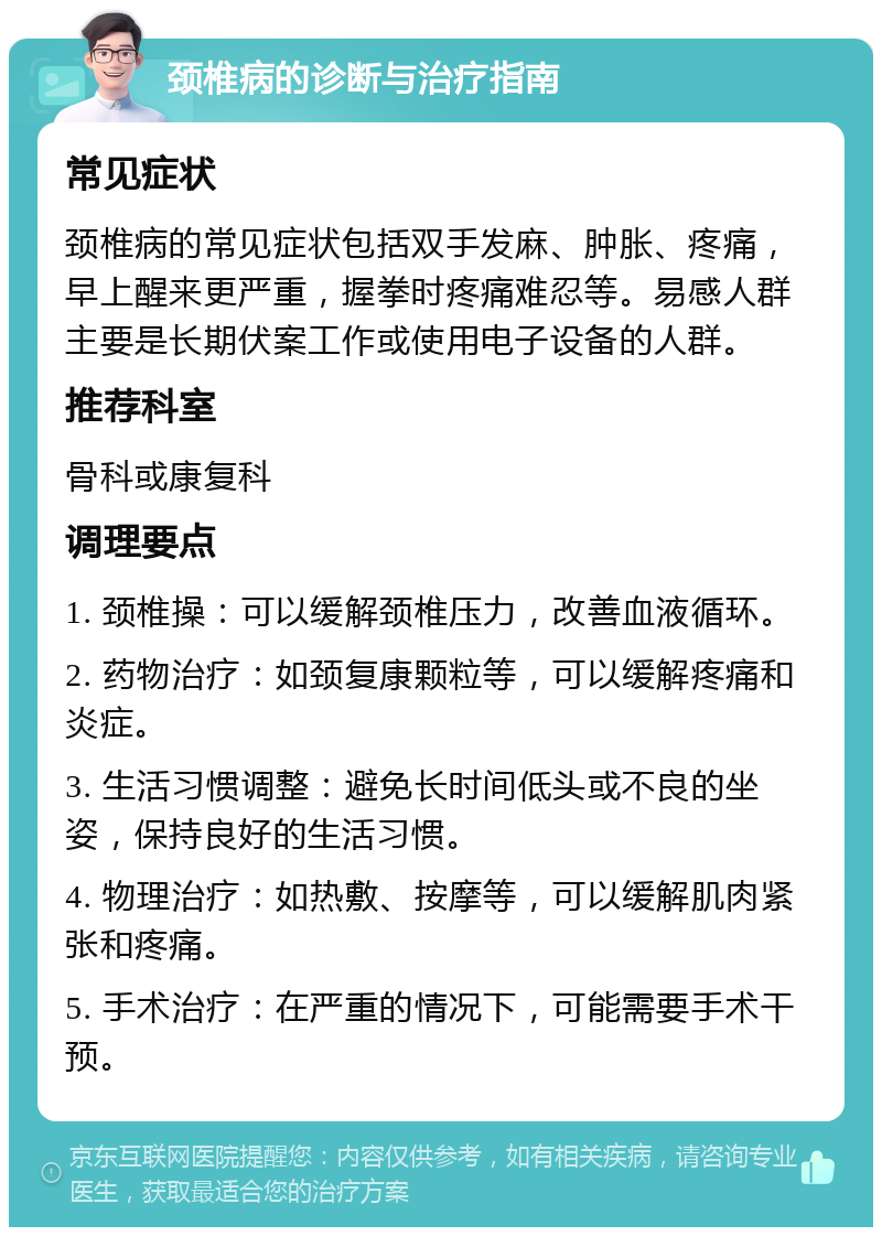 颈椎病的诊断与治疗指南 常见症状 颈椎病的常见症状包括双手发麻、肿胀、疼痛，早上醒来更严重，握拳时疼痛难忍等。易感人群主要是长期伏案工作或使用电子设备的人群。 推荐科室 骨科或康复科 调理要点 1. 颈椎操：可以缓解颈椎压力，改善血液循环。 2. 药物治疗：如颈复康颗粒等，可以缓解疼痛和炎症。 3. 生活习惯调整：避免长时间低头或不良的坐姿，保持良好的生活习惯。 4. 物理治疗：如热敷、按摩等，可以缓解肌肉紧张和疼痛。 5. 手术治疗：在严重的情况下，可能需要手术干预。