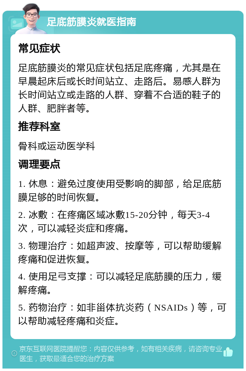 足底筋膜炎就医指南 常见症状 足底筋膜炎的常见症状包括足底疼痛，尤其是在早晨起床后或长时间站立、走路后。易感人群为长时间站立或走路的人群、穿着不合适的鞋子的人群、肥胖者等。 推荐科室 骨科或运动医学科 调理要点 1. 休息：避免过度使用受影响的脚部，给足底筋膜足够的时间恢复。 2. 冰敷：在疼痛区域冰敷15-20分钟，每天3-4次，可以减轻炎症和疼痛。 3. 物理治疗：如超声波、按摩等，可以帮助缓解疼痛和促进恢复。 4. 使用足弓支撑：可以减轻足底筋膜的压力，缓解疼痛。 5. 药物治疗：如非甾体抗炎药（NSAIDs）等，可以帮助减轻疼痛和炎症。