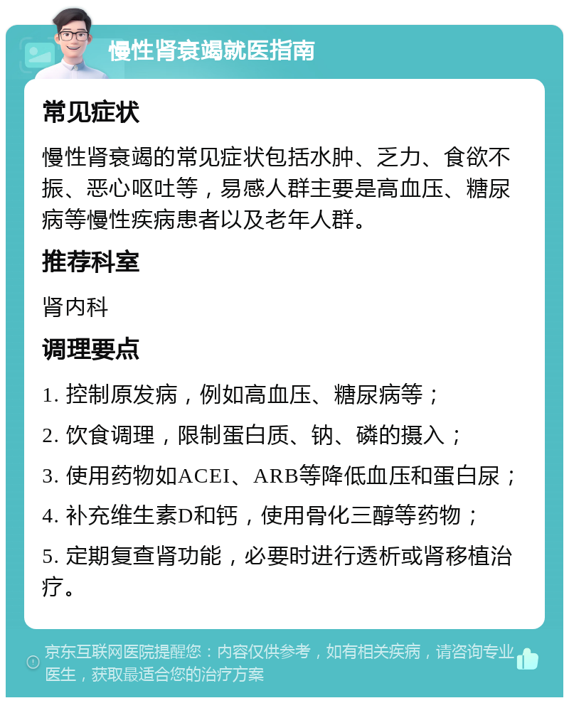 慢性肾衰竭就医指南 常见症状 慢性肾衰竭的常见症状包括水肿、乏力、食欲不振、恶心呕吐等，易感人群主要是高血压、糖尿病等慢性疾病患者以及老年人群。 推荐科室 肾内科 调理要点 1. 控制原发病，例如高血压、糖尿病等； 2. 饮食调理，限制蛋白质、钠、磷的摄入； 3. 使用药物如ACEI、ARB等降低血压和蛋白尿； 4. 补充维生素D和钙，使用骨化三醇等药物； 5. 定期复查肾功能，必要时进行透析或肾移植治疗。