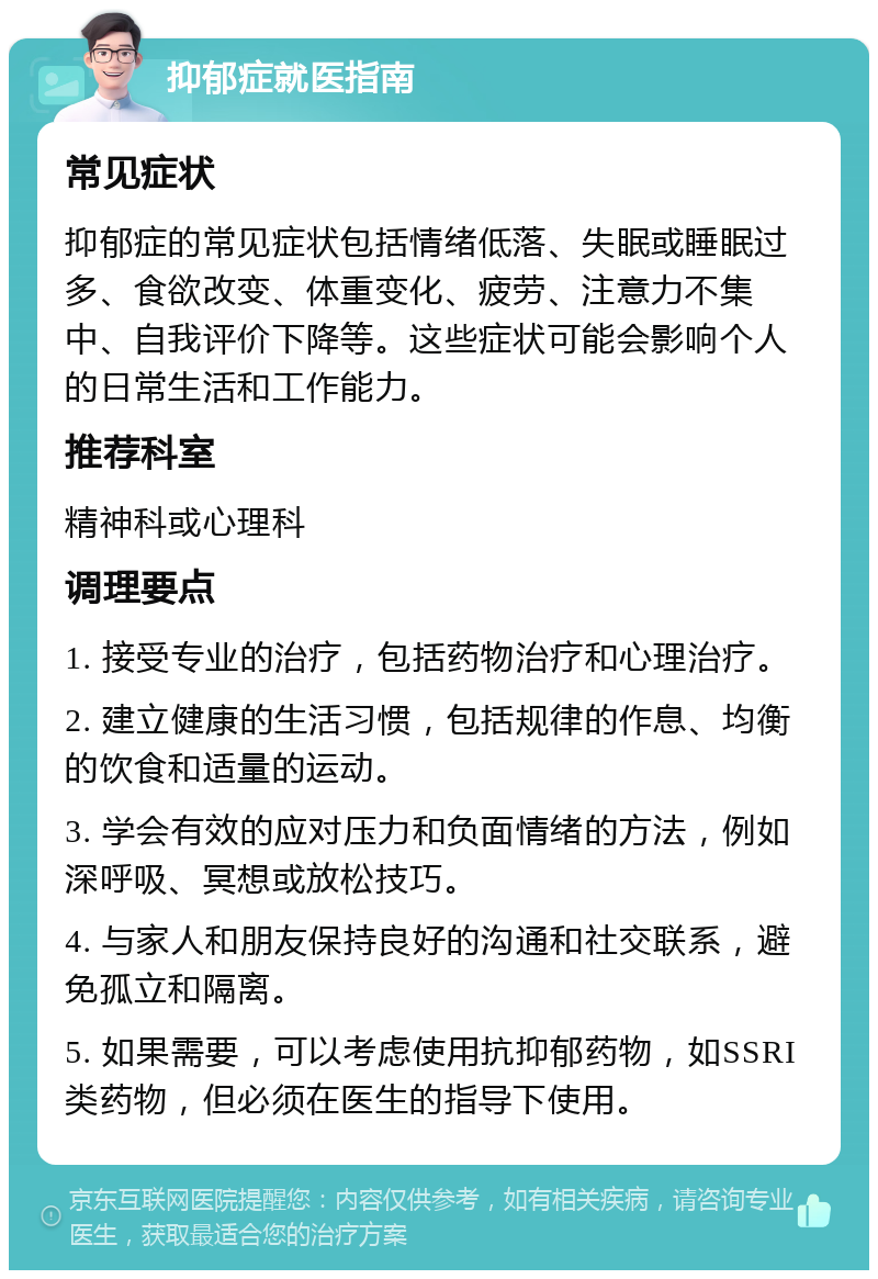 抑郁症就医指南 常见症状 抑郁症的常见症状包括情绪低落、失眠或睡眠过多、食欲改变、体重变化、疲劳、注意力不集中、自我评价下降等。这些症状可能会影响个人的日常生活和工作能力。 推荐科室 精神科或心理科 调理要点 1. 接受专业的治疗，包括药物治疗和心理治疗。 2. 建立健康的生活习惯，包括规律的作息、均衡的饮食和适量的运动。 3. 学会有效的应对压力和负面情绪的方法，例如深呼吸、冥想或放松技巧。 4. 与家人和朋友保持良好的沟通和社交联系，避免孤立和隔离。 5. 如果需要，可以考虑使用抗抑郁药物，如SSRI类药物，但必须在医生的指导下使用。