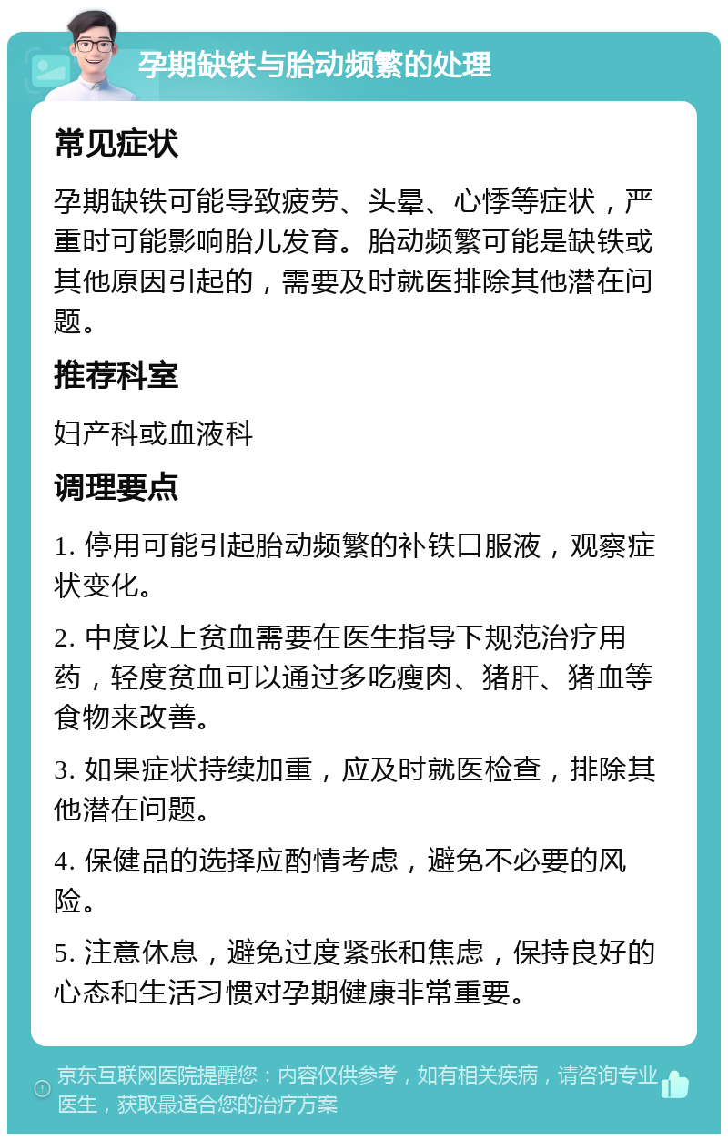 孕期缺铁与胎动频繁的处理 常见症状 孕期缺铁可能导致疲劳、头晕、心悸等症状，严重时可能影响胎儿发育。胎动频繁可能是缺铁或其他原因引起的，需要及时就医排除其他潜在问题。 推荐科室 妇产科或血液科 调理要点 1. 停用可能引起胎动频繁的补铁口服液，观察症状变化。 2. 中度以上贫血需要在医生指导下规范治疗用药，轻度贫血可以通过多吃瘦肉、猪肝、猪血等食物来改善。 3. 如果症状持续加重，应及时就医检查，排除其他潜在问题。 4. 保健品的选择应酌情考虑，避免不必要的风险。 5. 注意休息，避免过度紧张和焦虑，保持良好的心态和生活习惯对孕期健康非常重要。