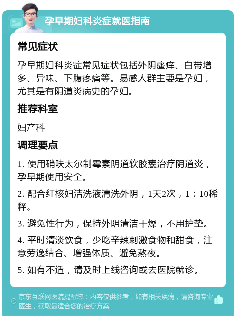 孕早期妇科炎症就医指南 常见症状 孕早期妇科炎症常见症状包括外阴瘙痒、白带增多、异味、下腹疼痛等。易感人群主要是孕妇，尤其是有阴道炎病史的孕妇。 推荐科室 妇产科 调理要点 1. 使用硝呋太尔制霉素阴道软胶囊治疗阴道炎，孕早期使用安全。 2. 配合红核妇洁洗液清洗外阴，1天2次，1：10稀释。 3. 避免性行为，保持外阴清洁干燥，不用护垫。 4. 平时清淡饮食，少吃辛辣刺激食物和甜食，注意劳逸结合、增强体质、避免熬夜。 5. 如有不适，请及时上线咨询或去医院就诊。