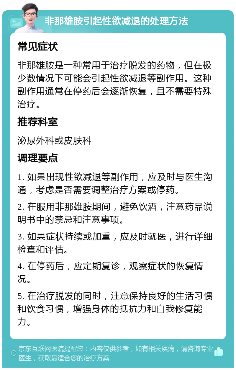 非那雄胺引起性欲减退的处理方法 常见症状 非那雄胺是一种常用于治疗脱发的药物，但在极少数情况下可能会引起性欲减退等副作用。这种副作用通常在停药后会逐渐恢复，且不需要特殊治疗。 推荐科室 泌尿外科或皮肤科 调理要点 1. 如果出现性欲减退等副作用，应及时与医生沟通，考虑是否需要调整治疗方案或停药。 2. 在服用非那雄胺期间，避免饮酒，注意药品说明书中的禁忌和注意事项。 3. 如果症状持续或加重，应及时就医，进行详细检查和评估。 4. 在停药后，应定期复诊，观察症状的恢复情况。 5. 在治疗脱发的同时，注意保持良好的生活习惯和饮食习惯，增强身体的抵抗力和自我修复能力。