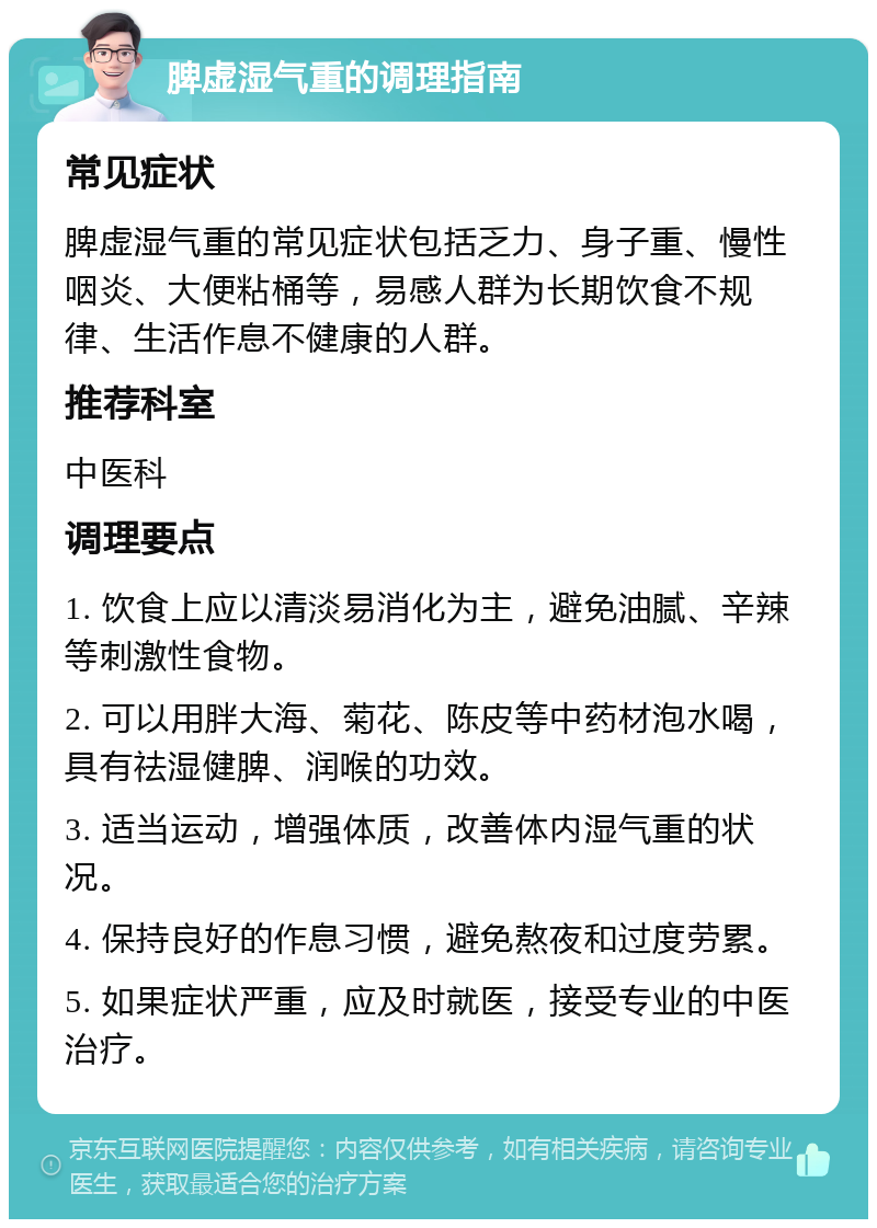 脾虚湿气重的调理指南 常见症状 脾虚湿气重的常见症状包括乏力、身子重、慢性咽炎、大便粘桶等，易感人群为长期饮食不规律、生活作息不健康的人群。 推荐科室 中医科 调理要点 1. 饮食上应以清淡易消化为主，避免油腻、辛辣等刺激性食物。 2. 可以用胖大海、菊花、陈皮等中药材泡水喝，具有祛湿健脾、润喉的功效。 3. 适当运动，增强体质，改善体内湿气重的状况。 4. 保持良好的作息习惯，避免熬夜和过度劳累。 5. 如果症状严重，应及时就医，接受专业的中医治疗。