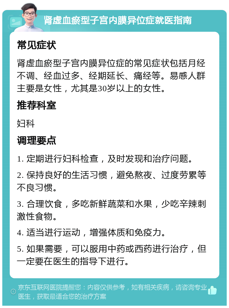 肾虚血瘀型子宫内膜异位症就医指南 常见症状 肾虚血瘀型子宫内膜异位症的常见症状包括月经不调、经血过多、经期延长、痛经等。易感人群主要是女性，尤其是30岁以上的女性。 推荐科室 妇科 调理要点 1. 定期进行妇科检查，及时发现和治疗问题。 2. 保持良好的生活习惯，避免熬夜、过度劳累等不良习惯。 3. 合理饮食，多吃新鲜蔬菜和水果，少吃辛辣刺激性食物。 4. 适当进行运动，增强体质和免疫力。 5. 如果需要，可以服用中药或西药进行治疗，但一定要在医生的指导下进行。