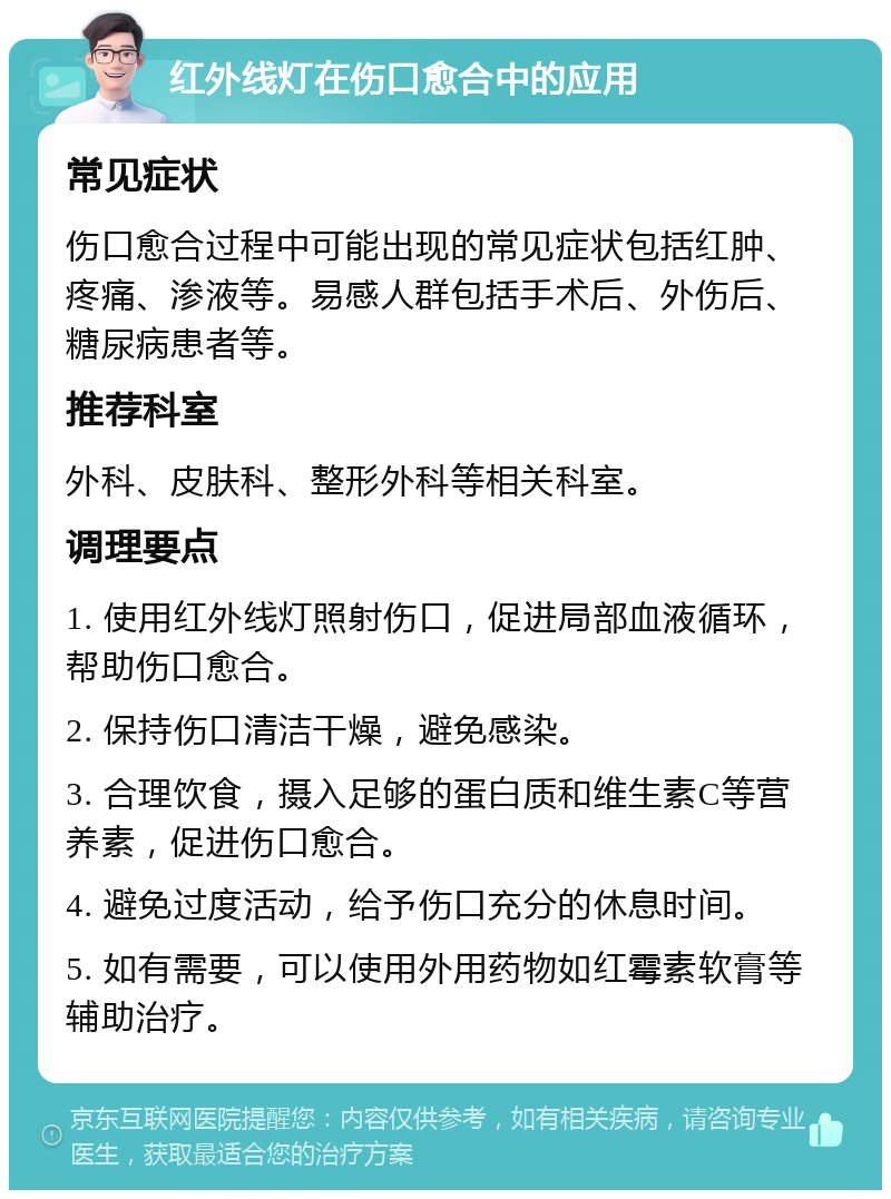 红外线灯在伤口愈合中的应用 常见症状 伤口愈合过程中可能出现的常见症状包括红肿、疼痛、渗液等。易感人群包括手术后、外伤后、糖尿病患者等。 推荐科室 外科、皮肤科、整形外科等相关科室。 调理要点 1. 使用红外线灯照射伤口，促进局部血液循环，帮助伤口愈合。 2. 保持伤口清洁干燥，避免感染。 3. 合理饮食，摄入足够的蛋白质和维生素C等营养素，促进伤口愈合。 4. 避免过度活动，给予伤口充分的休息时间。 5. 如有需要，可以使用外用药物如红霉素软膏等辅助治疗。