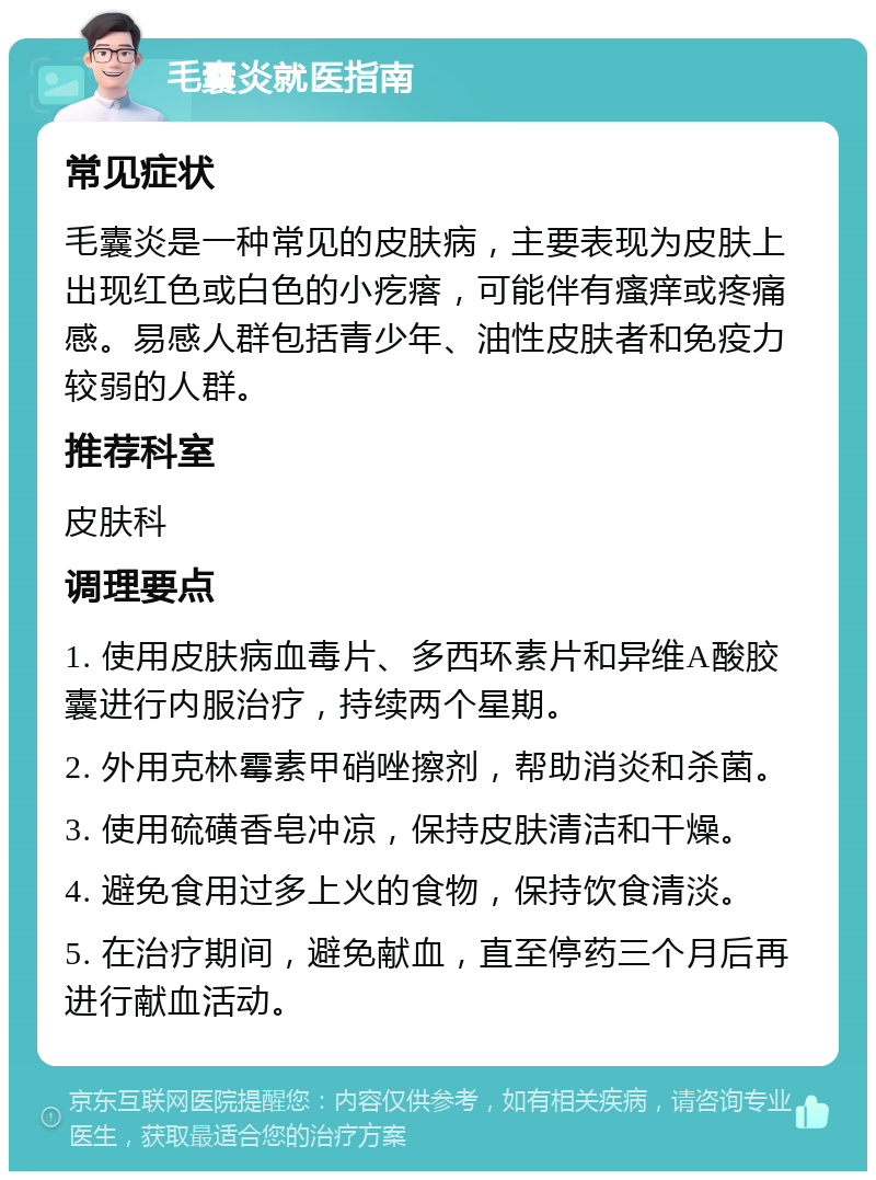 毛囊炎就医指南 常见症状 毛囊炎是一种常见的皮肤病，主要表现为皮肤上出现红色或白色的小疙瘩，可能伴有瘙痒或疼痛感。易感人群包括青少年、油性皮肤者和免疫力较弱的人群。 推荐科室 皮肤科 调理要点 1. 使用皮肤病血毒片、多西环素片和异维A酸胶囊进行内服治疗，持续两个星期。 2. 外用克林霉素甲硝唑擦剂，帮助消炎和杀菌。 3. 使用硫磺香皂冲凉，保持皮肤清洁和干燥。 4. 避免食用过多上火的食物，保持饮食清淡。 5. 在治疗期间，避免献血，直至停药三个月后再进行献血活动。