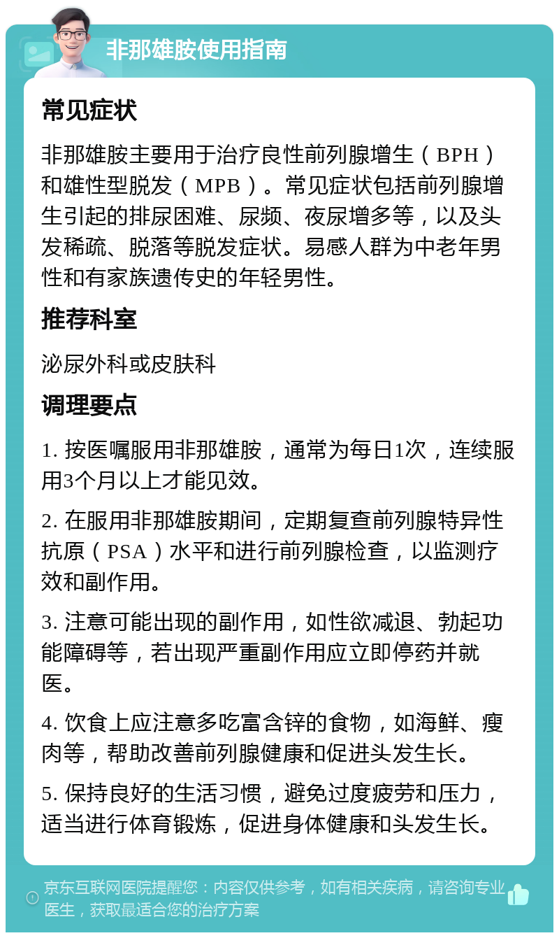 非那雄胺使用指南 常见症状 非那雄胺主要用于治疗良性前列腺增生（BPH）和雄性型脱发（MPB）。常见症状包括前列腺增生引起的排尿困难、尿频、夜尿增多等，以及头发稀疏、脱落等脱发症状。易感人群为中老年男性和有家族遗传史的年轻男性。 推荐科室 泌尿外科或皮肤科 调理要点 1. 按医嘱服用非那雄胺，通常为每日1次，连续服用3个月以上才能见效。 2. 在服用非那雄胺期间，定期复查前列腺特异性抗原（PSA）水平和进行前列腺检查，以监测疗效和副作用。 3. 注意可能出现的副作用，如性欲减退、勃起功能障碍等，若出现严重副作用应立即停药并就医。 4. 饮食上应注意多吃富含锌的食物，如海鲜、瘦肉等，帮助改善前列腺健康和促进头发生长。 5. 保持良好的生活习惯，避免过度疲劳和压力，适当进行体育锻炼，促进身体健康和头发生长。