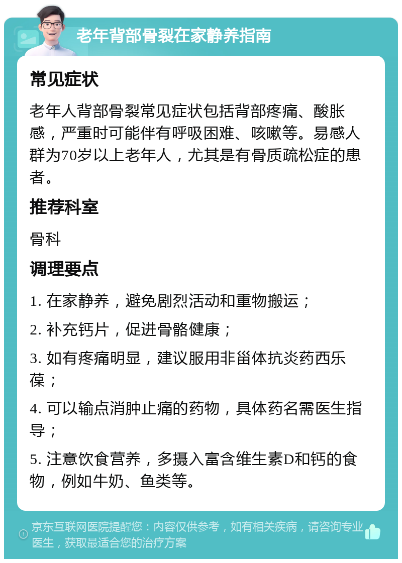 老年背部骨裂在家静养指南 常见症状 老年人背部骨裂常见症状包括背部疼痛、酸胀感，严重时可能伴有呼吸困难、咳嗽等。易感人群为70岁以上老年人，尤其是有骨质疏松症的患者。 推荐科室 骨科 调理要点 1. 在家静养，避免剧烈活动和重物搬运； 2. 补充钙片，促进骨骼健康； 3. 如有疼痛明显，建议服用非甾体抗炎药西乐葆； 4. 可以输点消肿止痛的药物，具体药名需医生指导； 5. 注意饮食营养，多摄入富含维生素D和钙的食物，例如牛奶、鱼类等。