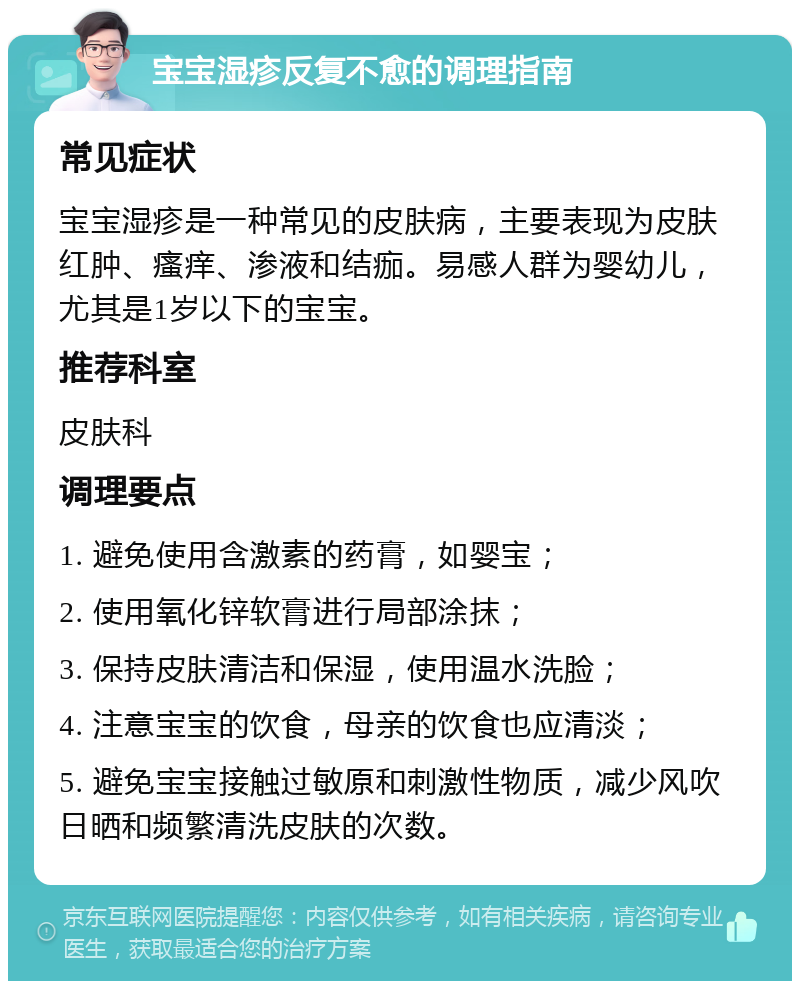 宝宝湿疹反复不愈的调理指南 常见症状 宝宝湿疹是一种常见的皮肤病，主要表现为皮肤红肿、瘙痒、渗液和结痂。易感人群为婴幼儿，尤其是1岁以下的宝宝。 推荐科室 皮肤科 调理要点 1. 避免使用含激素的药膏，如婴宝； 2. 使用氧化锌软膏进行局部涂抹； 3. 保持皮肤清洁和保湿，使用温水洗脸； 4. 注意宝宝的饮食，母亲的饮食也应清淡； 5. 避免宝宝接触过敏原和刺激性物质，减少风吹日晒和频繁清洗皮肤的次数。