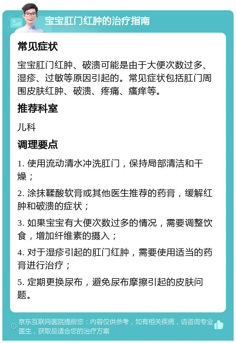 宝宝肛门红肿的治疗指南 常见症状 宝宝肛门红肿、破溃可能是由于大便次数过多、湿疹、过敏等原因引起的。常见症状包括肛门周围皮肤红肿、破溃、疼痛、瘙痒等。 推荐科室 儿科 调理要点 1. 使用流动清水冲洗肛门，保持局部清洁和干燥； 2. 涂抹鞣酸软膏或其他医生推荐的药膏，缓解红肿和破溃的症状； 3. 如果宝宝有大便次数过多的情况，需要调整饮食，增加纤维素的摄入； 4. 对于湿疹引起的肛门红肿，需要使用适当的药膏进行治疗； 5. 定期更换尿布，避免尿布摩擦引起的皮肤问题。