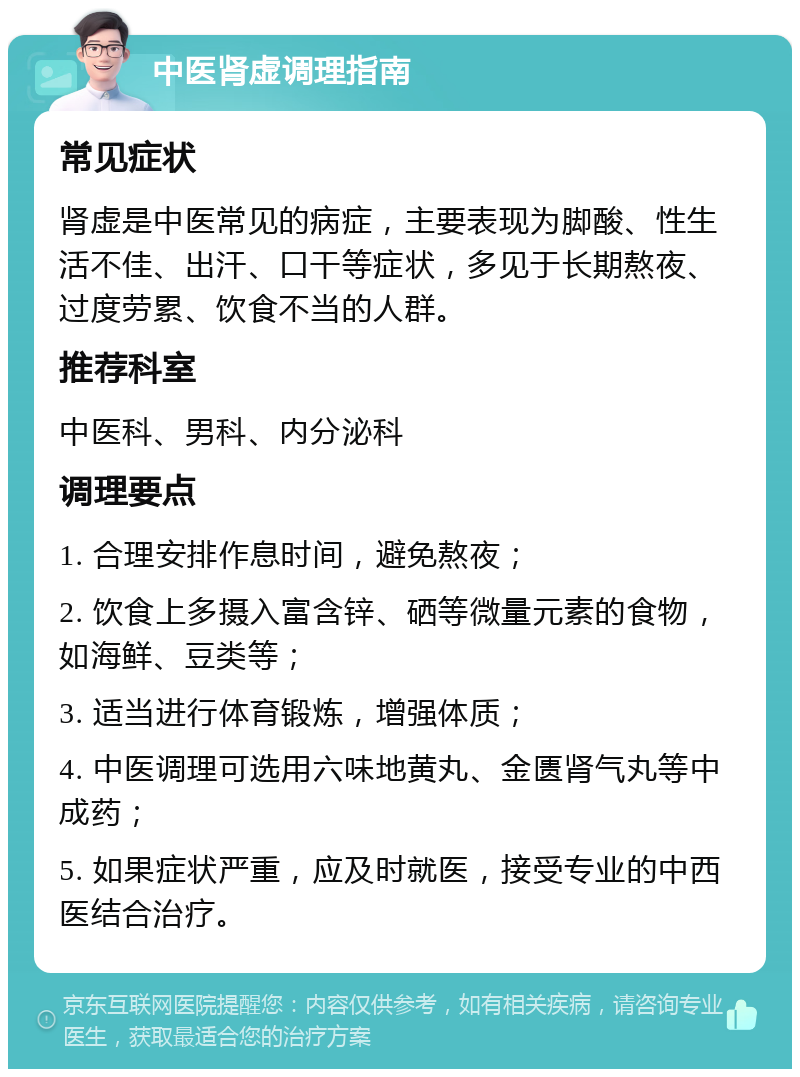 中医肾虚调理指南 常见症状 肾虚是中医常见的病症，主要表现为脚酸、性生活不佳、出汗、口干等症状，多见于长期熬夜、过度劳累、饮食不当的人群。 推荐科室 中医科、男科、内分泌科 调理要点 1. 合理安排作息时间，避免熬夜； 2. 饮食上多摄入富含锌、硒等微量元素的食物，如海鲜、豆类等； 3. 适当进行体育锻炼，增强体质； 4. 中医调理可选用六味地黄丸、金匮肾气丸等中成药； 5. 如果症状严重，应及时就医，接受专业的中西医结合治疗。