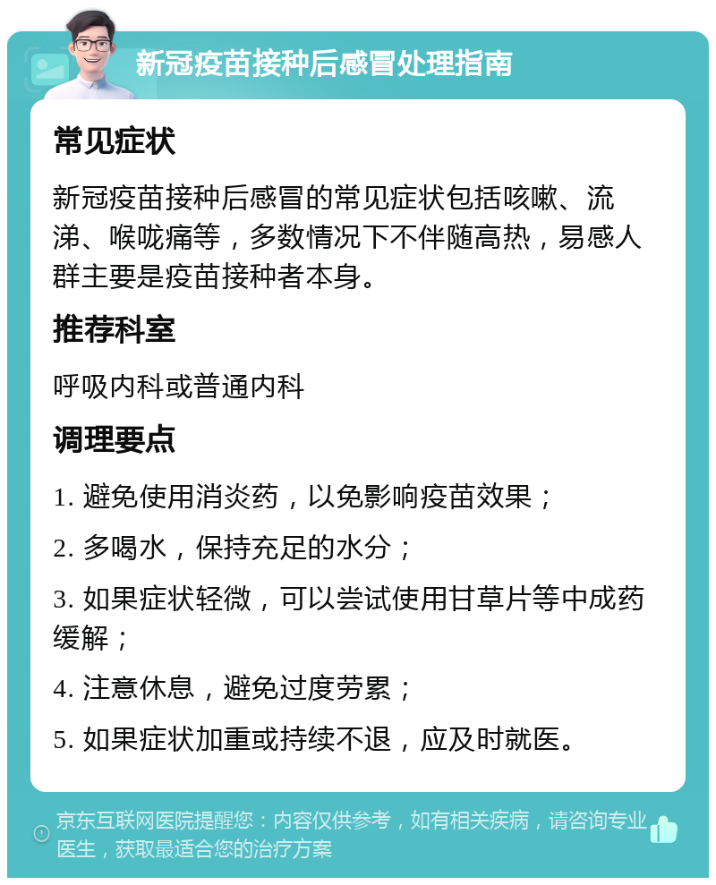 新冠疫苗接种后感冒处理指南 常见症状 新冠疫苗接种后感冒的常见症状包括咳嗽、流涕、喉咙痛等，多数情况下不伴随高热，易感人群主要是疫苗接种者本身。 推荐科室 呼吸内科或普通内科 调理要点 1. 避免使用消炎药，以免影响疫苗效果； 2. 多喝水，保持充足的水分； 3. 如果症状轻微，可以尝试使用甘草片等中成药缓解； 4. 注意休息，避免过度劳累； 5. 如果症状加重或持续不退，应及时就医。